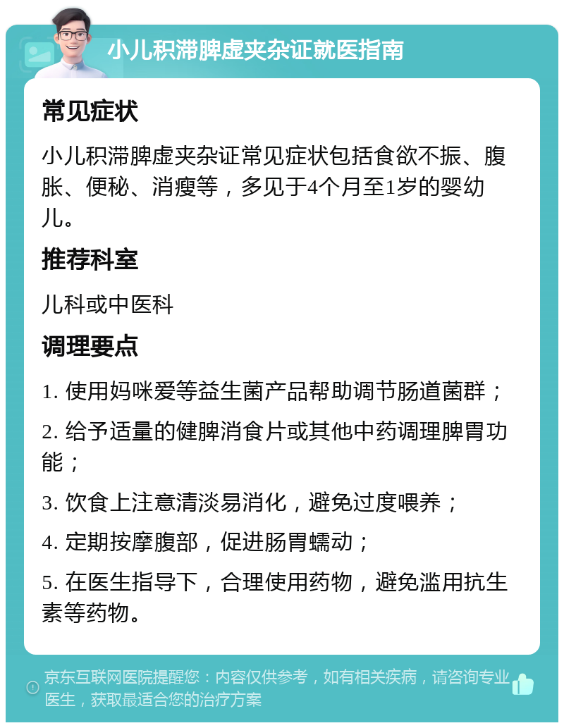 小儿积滞脾虚夹杂证就医指南 常见症状 小儿积滞脾虚夹杂证常见症状包括食欲不振、腹胀、便秘、消瘦等，多见于4个月至1岁的婴幼儿。 推荐科室 儿科或中医科 调理要点 1. 使用妈咪爱等益生菌产品帮助调节肠道菌群； 2. 给予适量的健脾消食片或其他中药调理脾胃功能； 3. 饮食上注意清淡易消化，避免过度喂养； 4. 定期按摩腹部，促进肠胃蠕动； 5. 在医生指导下，合理使用药物，避免滥用抗生素等药物。