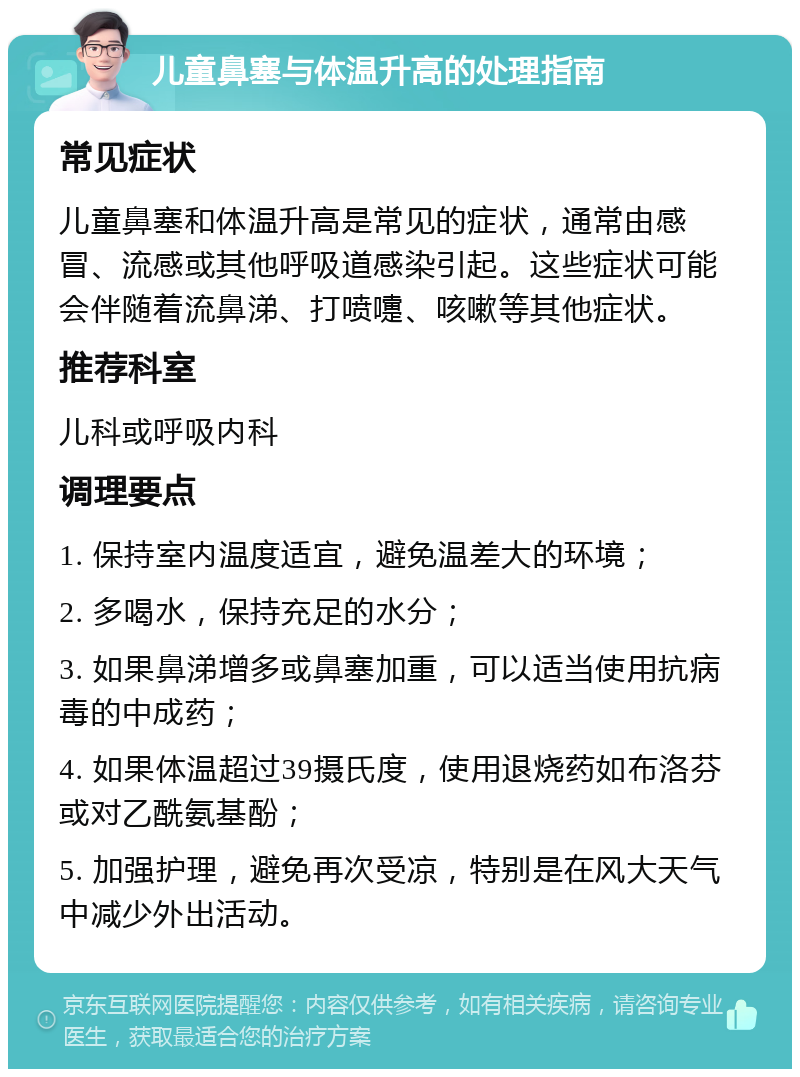 儿童鼻塞与体温升高的处理指南 常见症状 儿童鼻塞和体温升高是常见的症状，通常由感冒、流感或其他呼吸道感染引起。这些症状可能会伴随着流鼻涕、打喷嚏、咳嗽等其他症状。 推荐科室 儿科或呼吸内科 调理要点 1. 保持室内温度适宜，避免温差大的环境； 2. 多喝水，保持充足的水分； 3. 如果鼻涕增多或鼻塞加重，可以适当使用抗病毒的中成药； 4. 如果体温超过39摄氏度，使用退烧药如布洛芬或对乙酰氨基酚； 5. 加强护理，避免再次受凉，特别是在风大天气中减少外出活动。