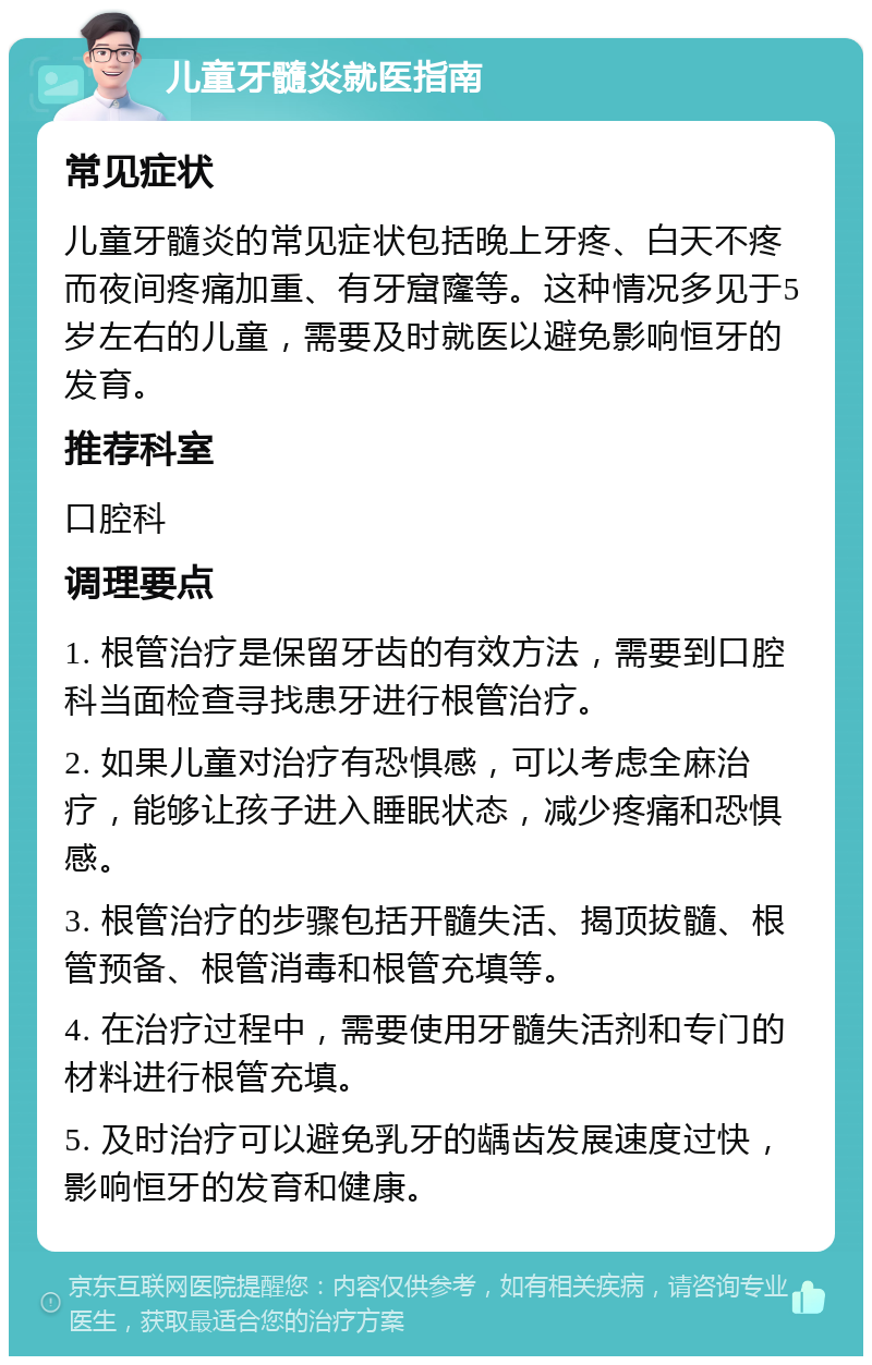 儿童牙髓炎就医指南 常见症状 儿童牙髓炎的常见症状包括晚上牙疼、白天不疼而夜间疼痛加重、有牙窟窿等。这种情况多见于5岁左右的儿童，需要及时就医以避免影响恒牙的发育。 推荐科室 口腔科 调理要点 1. 根管治疗是保留牙齿的有效方法，需要到口腔科当面检查寻找患牙进行根管治疗。 2. 如果儿童对治疗有恐惧感，可以考虑全麻治疗，能够让孩子进入睡眠状态，减少疼痛和恐惧感。 3. 根管治疗的步骤包括开髓失活、揭顶拔髓、根管预备、根管消毒和根管充填等。 4. 在治疗过程中，需要使用牙髓失活剂和专门的材料进行根管充填。 5. 及时治疗可以避免乳牙的龋齿发展速度过快，影响恒牙的发育和健康。