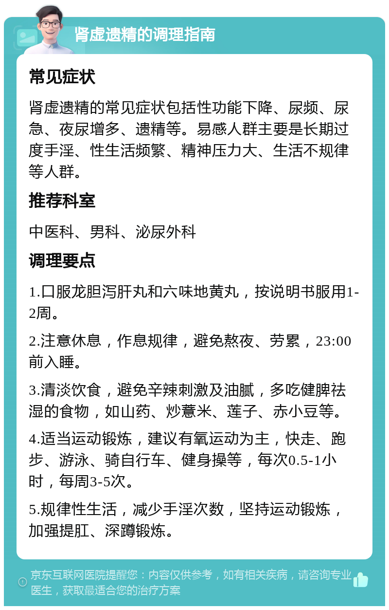 肾虚遗精的调理指南 常见症状 肾虚遗精的常见症状包括性功能下降、尿频、尿急、夜尿增多、遗精等。易感人群主要是长期过度手淫、性生活频繁、精神压力大、生活不规律等人群。 推荐科室 中医科、男科、泌尿外科 调理要点 1.口服龙胆泻肝丸和六味地黄丸，按说明书服用1-2周。 2.注意休息，作息规律，避免熬夜、劳累，23:00前入睡。 3.清淡饮食，避免辛辣刺激及油腻，多吃健脾祛湿的食物，如山药、炒薏米、莲子、赤小豆等。 4.适当运动锻炼，建议有氧运动为主，快走、跑步、游泳、骑自行车、健身操等，每次0.5-1小时，每周3-5次。 5.规律性生活，减少手淫次数，坚持运动锻炼，加强提肛、深蹲锻炼。