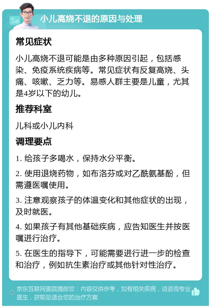 小儿高烧不退的原因与处理 常见症状 小儿高烧不退可能是由多种原因引起，包括感染、免疫系统疾病等。常见症状有反复高烧、头痛、咳嗽、乏力等。易感人群主要是儿童，尤其是4岁以下的幼儿。 推荐科室 儿科或小儿内科 调理要点 1. 给孩子多喝水，保持水分平衡。 2. 使用退烧药物，如布洛芬或对乙酰氨基酚，但需遵医嘱使用。 3. 注意观察孩子的体温变化和其他症状的出现，及时就医。 4. 如果孩子有其他基础疾病，应告知医生并按医嘱进行治疗。 5. 在医生的指导下，可能需要进行进一步的检查和治疗，例如抗生素治疗或其他针对性治疗。