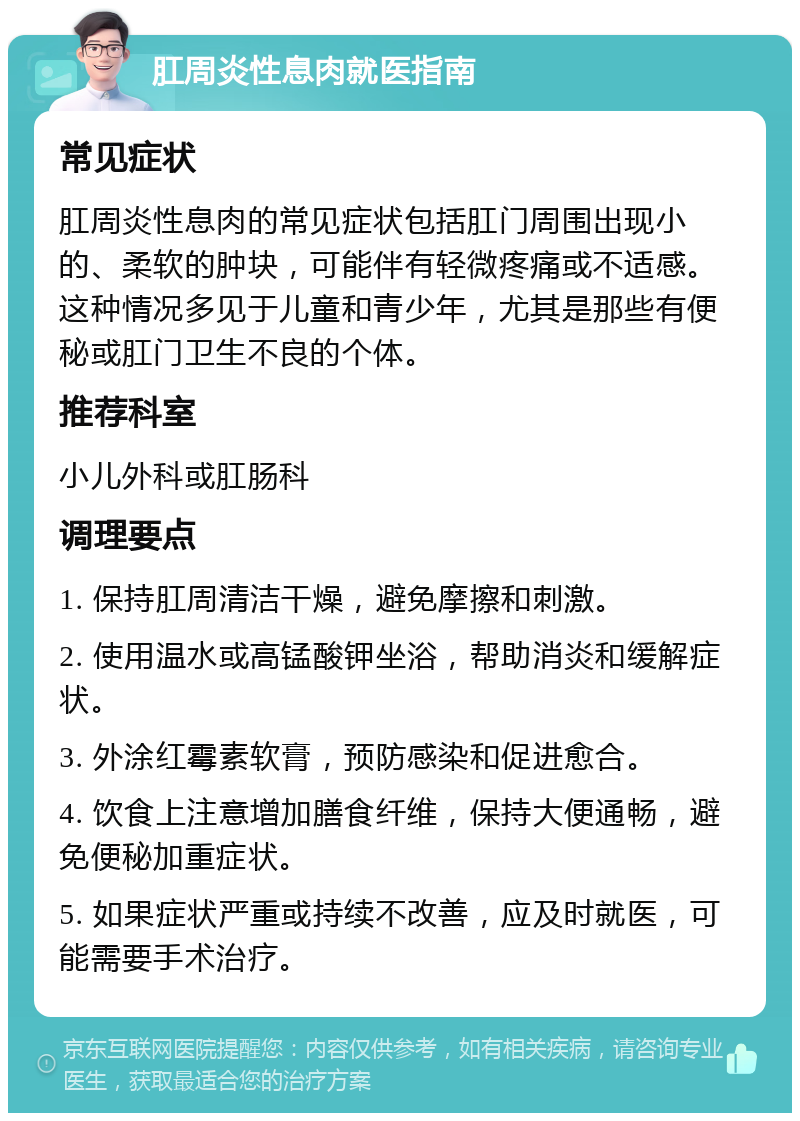 肛周炎性息肉就医指南 常见症状 肛周炎性息肉的常见症状包括肛门周围出现小的、柔软的肿块，可能伴有轻微疼痛或不适感。这种情况多见于儿童和青少年，尤其是那些有便秘或肛门卫生不良的个体。 推荐科室 小儿外科或肛肠科 调理要点 1. 保持肛周清洁干燥，避免摩擦和刺激。 2. 使用温水或高锰酸钾坐浴，帮助消炎和缓解症状。 3. 外涂红霉素软膏，预防感染和促进愈合。 4. 饮食上注意增加膳食纤维，保持大便通畅，避免便秘加重症状。 5. 如果症状严重或持续不改善，应及时就医，可能需要手术治疗。