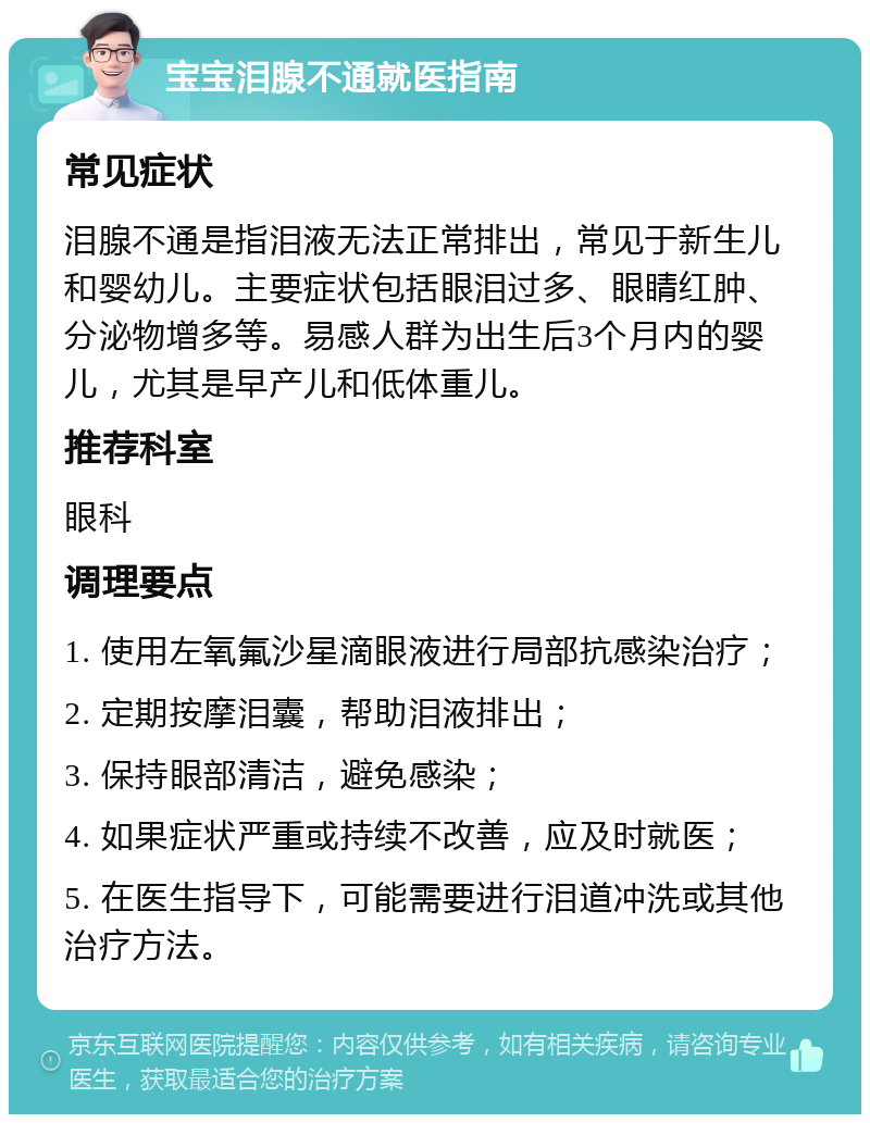 宝宝泪腺不通就医指南 常见症状 泪腺不通是指泪液无法正常排出，常见于新生儿和婴幼儿。主要症状包括眼泪过多、眼睛红肿、分泌物增多等。易感人群为出生后3个月内的婴儿，尤其是早产儿和低体重儿。 推荐科室 眼科 调理要点 1. 使用左氧氟沙星滴眼液进行局部抗感染治疗； 2. 定期按摩泪囊，帮助泪液排出； 3. 保持眼部清洁，避免感染； 4. 如果症状严重或持续不改善，应及时就医； 5. 在医生指导下，可能需要进行泪道冲洗或其他治疗方法。