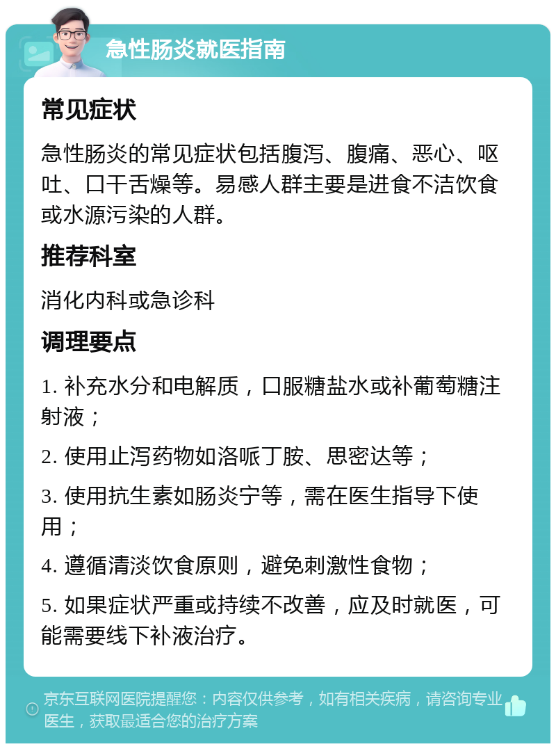 急性肠炎就医指南 常见症状 急性肠炎的常见症状包括腹泻、腹痛、恶心、呕吐、口干舌燥等。易感人群主要是进食不洁饮食或水源污染的人群。 推荐科室 消化内科或急诊科 调理要点 1. 补充水分和电解质，口服糖盐水或补葡萄糖注射液； 2. 使用止泻药物如洛哌丁胺、思密达等； 3. 使用抗生素如肠炎宁等，需在医生指导下使用； 4. 遵循清淡饮食原则，避免刺激性食物； 5. 如果症状严重或持续不改善，应及时就医，可能需要线下补液治疗。