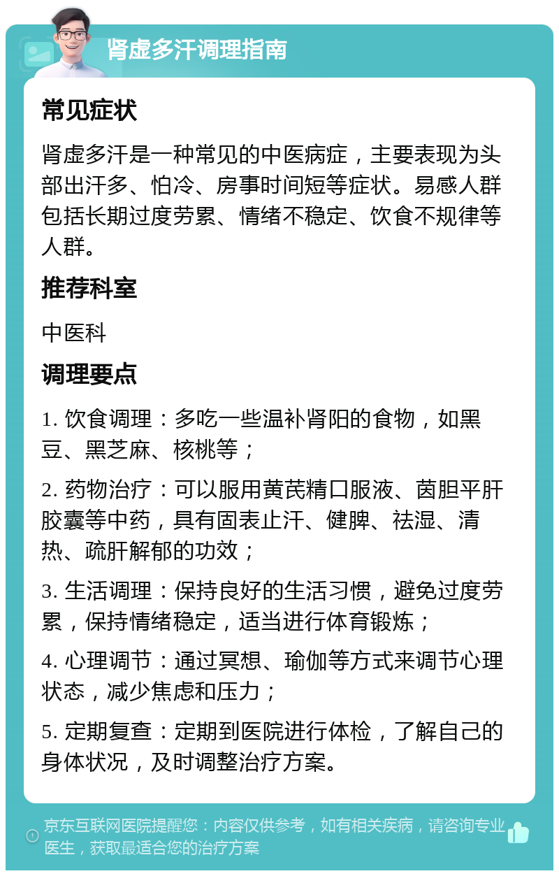 肾虚多汗调理指南 常见症状 肾虚多汗是一种常见的中医病症，主要表现为头部出汗多、怕冷、房事时间短等症状。易感人群包括长期过度劳累、情绪不稳定、饮食不规律等人群。 推荐科室 中医科 调理要点 1. 饮食调理：多吃一些温补肾阳的食物，如黑豆、黑芝麻、核桃等； 2. 药物治疗：可以服用黄芪精口服液、茵胆平肝胶囊等中药，具有固表止汗、健脾、祛湿、清热、疏肝解郁的功效； 3. 生活调理：保持良好的生活习惯，避免过度劳累，保持情绪稳定，适当进行体育锻炼； 4. 心理调节：通过冥想、瑜伽等方式来调节心理状态，减少焦虑和压力； 5. 定期复查：定期到医院进行体检，了解自己的身体状况，及时调整治疗方案。