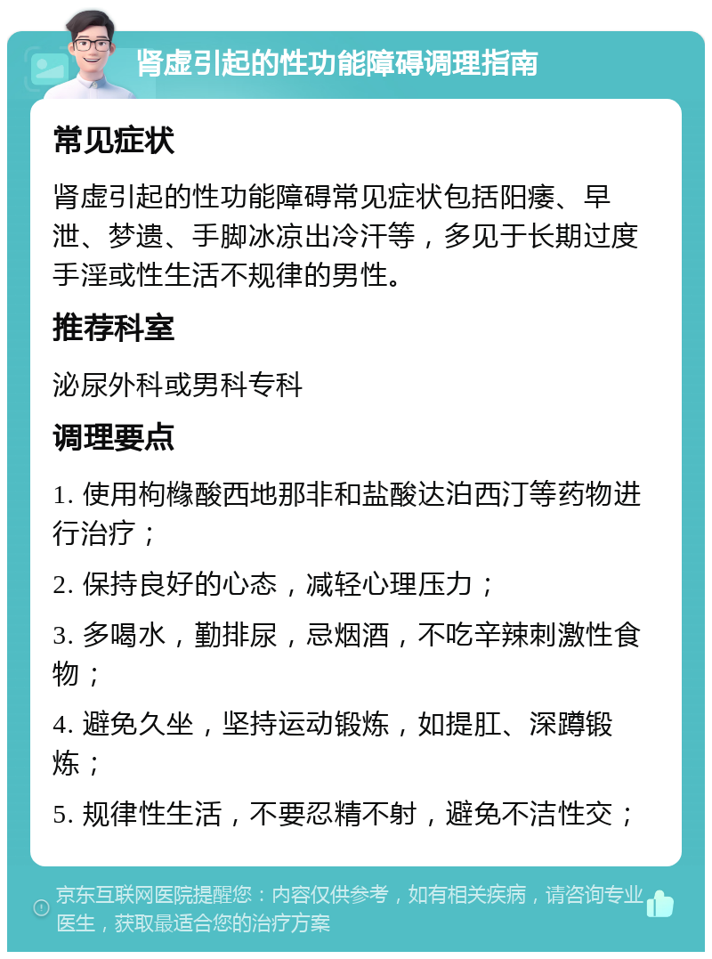 肾虚引起的性功能障碍调理指南 常见症状 肾虚引起的性功能障碍常见症状包括阳痿、早泄、梦遗、手脚冰凉出冷汗等，多见于长期过度手淫或性生活不规律的男性。 推荐科室 泌尿外科或男科专科 调理要点 1. 使用枸橼酸西地那非和盐酸达泊西汀等药物进行治疗； 2. 保持良好的心态，减轻心理压力； 3. 多喝水，勤排尿，忌烟酒，不吃辛辣刺激性食物； 4. 避免久坐，坚持运动锻炼，如提肛、深蹲锻炼； 5. 规律性生活，不要忍精不射，避免不洁性交；