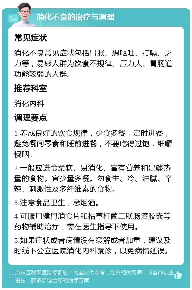 消化不良的治疗与调理 常见症状 消化不良常见症状包括胃胀、想呕吐、打嗝、乏力等，易感人群为饮食不规律、压力大、胃肠道功能较弱的人群。 推荐科室 消化内科 调理要点 1.养成良好的饮食规律，少食多餐，定时进餐，避免餐间零食和睡前进餐，不要吃得过饱，细嚼慢咽。 2.一般应进食柔软、易消化、富有营养和足够热量的食物。宜少量多餐。勿食生、冷、油腻、辛辣、刺激性及多纤维素的食物。 3.注意食品卫生，忌烟酒。 4.可服用健胃消食片和枯草杆菌二联肠溶胶囊等药物辅助治疗，需在医生指导下使用。 5.如果症状或者病情没有缓解或者加重，建议及时线下公立医院消化内科就诊，以免病情延误。