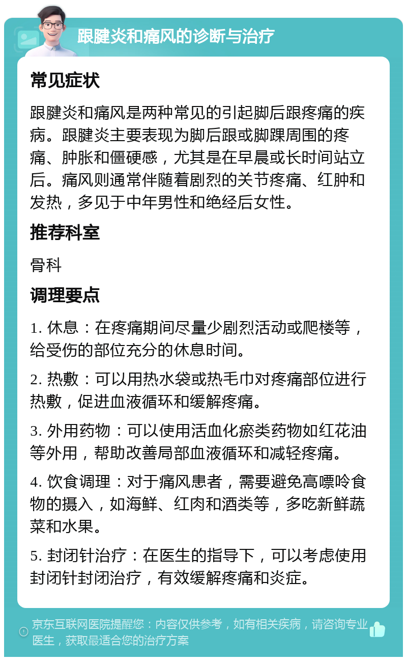 跟腱炎和痛风的诊断与治疗 常见症状 跟腱炎和痛风是两种常见的引起脚后跟疼痛的疾病。跟腱炎主要表现为脚后跟或脚踝周围的疼痛、肿胀和僵硬感，尤其是在早晨或长时间站立后。痛风则通常伴随着剧烈的关节疼痛、红肿和发热，多见于中年男性和绝经后女性。 推荐科室 骨科 调理要点 1. 休息：在疼痛期间尽量少剧烈活动或爬楼等，给受伤的部位充分的休息时间。 2. 热敷：可以用热水袋或热毛巾对疼痛部位进行热敷，促进血液循环和缓解疼痛。 3. 外用药物：可以使用活血化瘀类药物如红花油等外用，帮助改善局部血液循环和减轻疼痛。 4. 饮食调理：对于痛风患者，需要避免高嘌呤食物的摄入，如海鲜、红肉和酒类等，多吃新鲜蔬菜和水果。 5. 封闭针治疗：在医生的指导下，可以考虑使用封闭针封闭治疗，有效缓解疼痛和炎症。