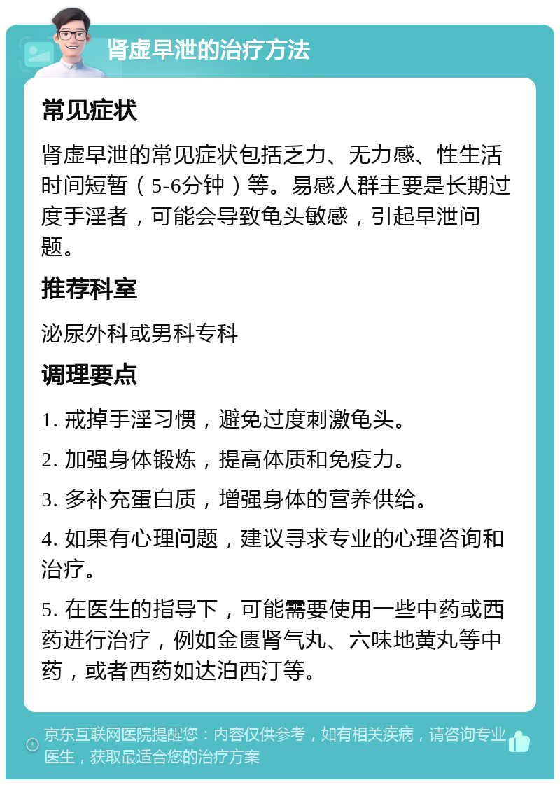 肾虚早泄的治疗方法 常见症状 肾虚早泄的常见症状包括乏力、无力感、性生活时间短暂（5-6分钟）等。易感人群主要是长期过度手淫者，可能会导致龟头敏感，引起早泄问题。 推荐科室 泌尿外科或男科专科 调理要点 1. 戒掉手淫习惯，避免过度刺激龟头。 2. 加强身体锻炼，提高体质和免疫力。 3. 多补充蛋白质，增强身体的营养供给。 4. 如果有心理问题，建议寻求专业的心理咨询和治疗。 5. 在医生的指导下，可能需要使用一些中药或西药进行治疗，例如金匮肾气丸、六味地黄丸等中药，或者西药如达泊西汀等。