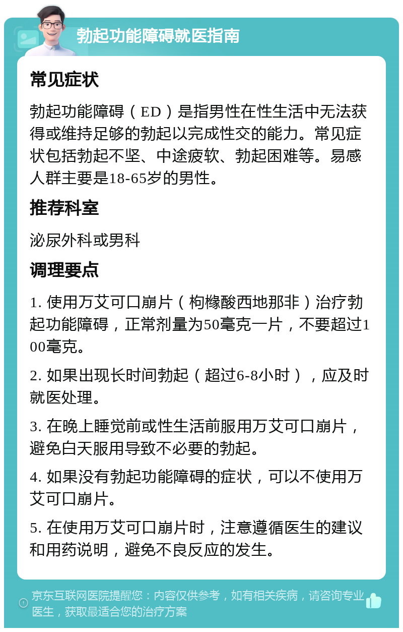 勃起功能障碍就医指南 常见症状 勃起功能障碍（ED）是指男性在性生活中无法获得或维持足够的勃起以完成性交的能力。常见症状包括勃起不坚、中途疲软、勃起困难等。易感人群主要是18-65岁的男性。 推荐科室 泌尿外科或男科 调理要点 1. 使用万艾可口崩片（枸橼酸西地那非）治疗勃起功能障碍，正常剂量为50毫克一片，不要超过100毫克。 2. 如果出现长时间勃起（超过6-8小时），应及时就医处理。 3. 在晚上睡觉前或性生活前服用万艾可口崩片，避免白天服用导致不必要的勃起。 4. 如果没有勃起功能障碍的症状，可以不使用万艾可口崩片。 5. 在使用万艾可口崩片时，注意遵循医生的建议和用药说明，避免不良反应的发生。