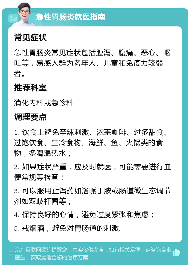 急性胃肠炎就医指南 常见症状 急性胃肠炎常见症状包括腹泻、腹痛、恶心、呕吐等，易感人群为老年人、儿童和免疫力较弱者。 推荐科室 消化内科或急诊科 调理要点 1. 饮食上避免辛辣刺激、浓茶咖啡、过多甜食、过饱饮食、生冷食物、海鲜、鱼、火锅类的食物，多喝温热水； 2. 如果症状严重，应及时就医，可能需要进行血便常规等检查； 3. 可以服用止泻药如洛哌丁胺或肠道微生态调节剂如双歧杆菌等； 4. 保持良好的心情，避免过度紧张和焦虑； 5. 戒烟酒，避免对胃肠道的刺激。