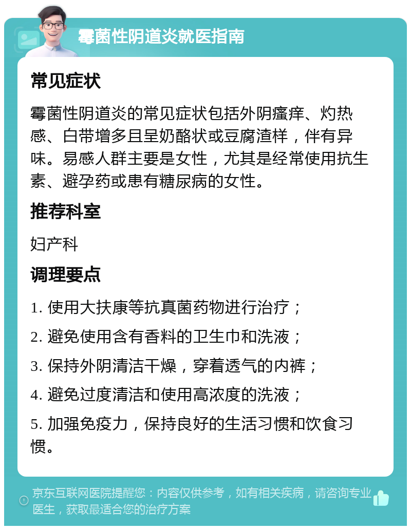 霉菌性阴道炎就医指南 常见症状 霉菌性阴道炎的常见症状包括外阴瘙痒、灼热感、白带增多且呈奶酪状或豆腐渣样，伴有异味。易感人群主要是女性，尤其是经常使用抗生素、避孕药或患有糖尿病的女性。 推荐科室 妇产科 调理要点 1. 使用大扶康等抗真菌药物进行治疗； 2. 避免使用含有香料的卫生巾和洗液； 3. 保持外阴清洁干燥，穿着透气的内裤； 4. 避免过度清洁和使用高浓度的洗液； 5. 加强免疫力，保持良好的生活习惯和饮食习惯。