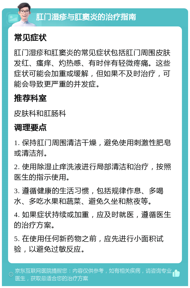 肛门湿疹与肛窦炎的治疗指南 常见症状 肛门湿疹和肛窦炎的常见症状包括肛门周围皮肤发红、瘙痒、灼热感、有时伴有轻微疼痛。这些症状可能会加重或缓解，但如果不及时治疗，可能会导致更严重的并发症。 推荐科室 皮肤科和肛肠科 调理要点 1. 保持肛门周围清洁干燥，避免使用刺激性肥皂或清洁剂。 2. 使用除湿止痒洗液进行局部清洁和治疗，按照医生的指示使用。 3. 遵循健康的生活习惯，包括规律作息、多喝水、多吃水果和蔬菜、避免久坐和熬夜等。 4. 如果症状持续或加重，应及时就医，遵循医生的治疗方案。 5. 在使用任何新药物之前，应先进行小面积试验，以避免过敏反应。