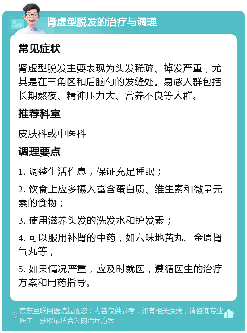 肾虚型脱发的治疗与调理 常见症状 肾虚型脱发主要表现为头发稀疏、掉发严重，尤其是在三角区和后脑勺的发缝处。易感人群包括长期熬夜、精神压力大、营养不良等人群。 推荐科室 皮肤科或中医科 调理要点 1. 调整生活作息，保证充足睡眠； 2. 饮食上应多摄入富含蛋白质、维生素和微量元素的食物； 3. 使用滋养头发的洗发水和护发素； 4. 可以服用补肾的中药，如六味地黄丸、金匮肾气丸等； 5. 如果情况严重，应及时就医，遵循医生的治疗方案和用药指导。