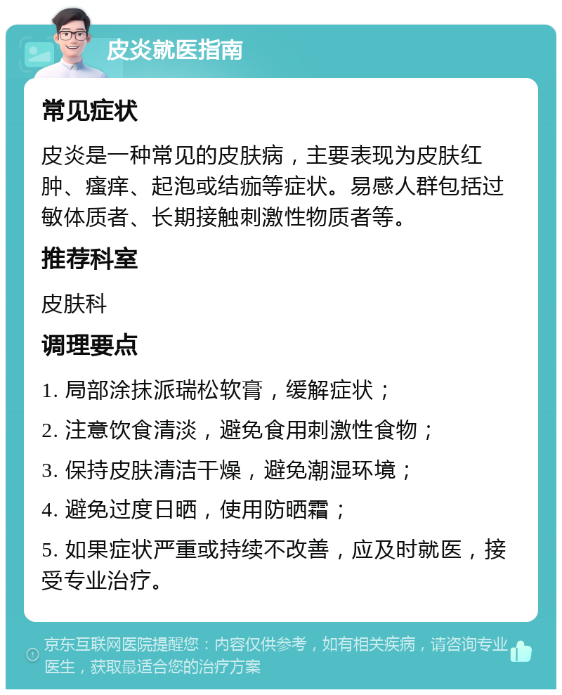 皮炎就医指南 常见症状 皮炎是一种常见的皮肤病，主要表现为皮肤红肿、瘙痒、起泡或结痂等症状。易感人群包括过敏体质者、长期接触刺激性物质者等。 推荐科室 皮肤科 调理要点 1. 局部涂抹派瑞松软膏，缓解症状； 2. 注意饮食清淡，避免食用刺激性食物； 3. 保持皮肤清洁干燥，避免潮湿环境； 4. 避免过度日晒，使用防晒霜； 5. 如果症状严重或持续不改善，应及时就医，接受专业治疗。