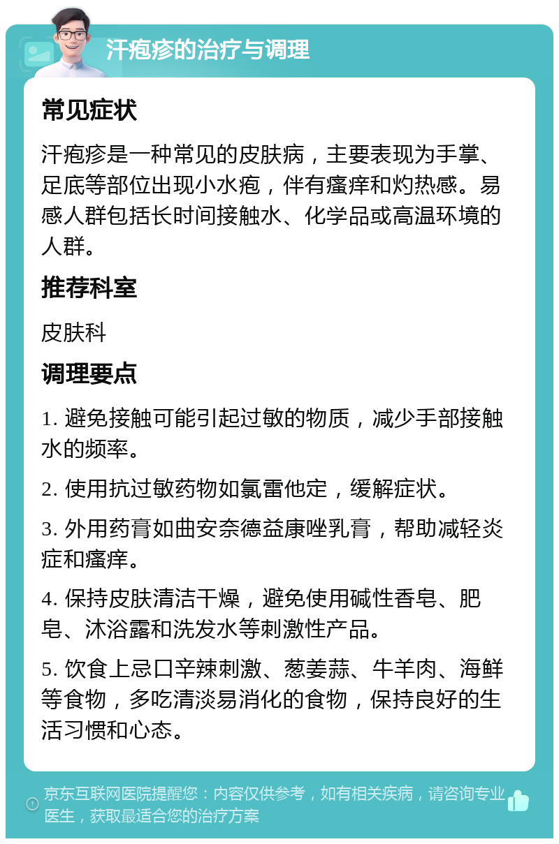 汗疱疹的治疗与调理 常见症状 汗疱疹是一种常见的皮肤病，主要表现为手掌、足底等部位出现小水疱，伴有瘙痒和灼热感。易感人群包括长时间接触水、化学品或高温环境的人群。 推荐科室 皮肤科 调理要点 1. 避免接触可能引起过敏的物质，减少手部接触水的频率。 2. 使用抗过敏药物如氯雷他定，缓解症状。 3. 外用药膏如曲安奈德益康唑乳膏，帮助减轻炎症和瘙痒。 4. 保持皮肤清洁干燥，避免使用碱性香皂、肥皂、沐浴露和洗发水等刺激性产品。 5. 饮食上忌口辛辣刺激、葱姜蒜、牛羊肉、海鲜等食物，多吃清淡易消化的食物，保持良好的生活习惯和心态。