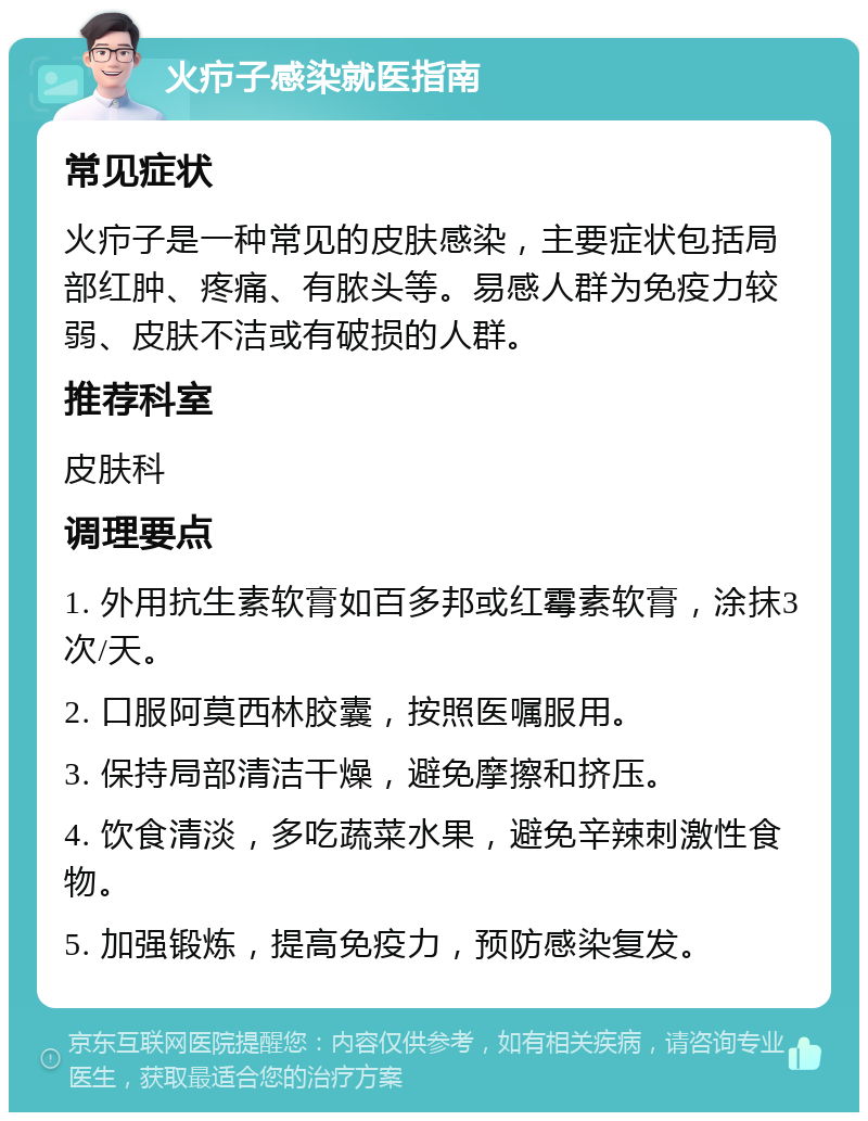 火疖子感染就医指南 常见症状 火疖子是一种常见的皮肤感染，主要症状包括局部红肿、疼痛、有脓头等。易感人群为免疫力较弱、皮肤不洁或有破损的人群。 推荐科室 皮肤科 调理要点 1. 外用抗生素软膏如百多邦或红霉素软膏，涂抹3次/天。 2. 口服阿莫西林胶囊，按照医嘱服用。 3. 保持局部清洁干燥，避免摩擦和挤压。 4. 饮食清淡，多吃蔬菜水果，避免辛辣刺激性食物。 5. 加强锻炼，提高免疫力，预防感染复发。