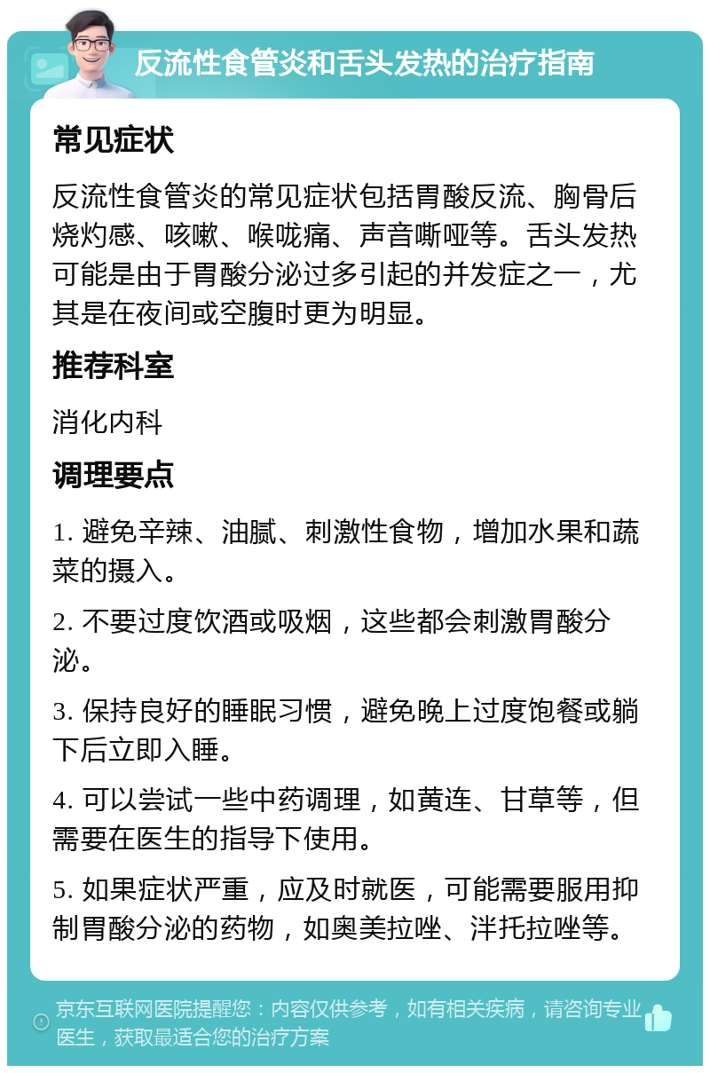 反流性食管炎和舌头发热的治疗指南 常见症状 反流性食管炎的常见症状包括胃酸反流、胸骨后烧灼感、咳嗽、喉咙痛、声音嘶哑等。舌头发热可能是由于胃酸分泌过多引起的并发症之一，尤其是在夜间或空腹时更为明显。 推荐科室 消化内科 调理要点 1. 避免辛辣、油腻、刺激性食物，增加水果和蔬菜的摄入。 2. 不要过度饮酒或吸烟，这些都会刺激胃酸分泌。 3. 保持良好的睡眠习惯，避免晚上过度饱餐或躺下后立即入睡。 4. 可以尝试一些中药调理，如黄连、甘草等，但需要在医生的指导下使用。 5. 如果症状严重，应及时就医，可能需要服用抑制胃酸分泌的药物，如奥美拉唑、泮托拉唑等。