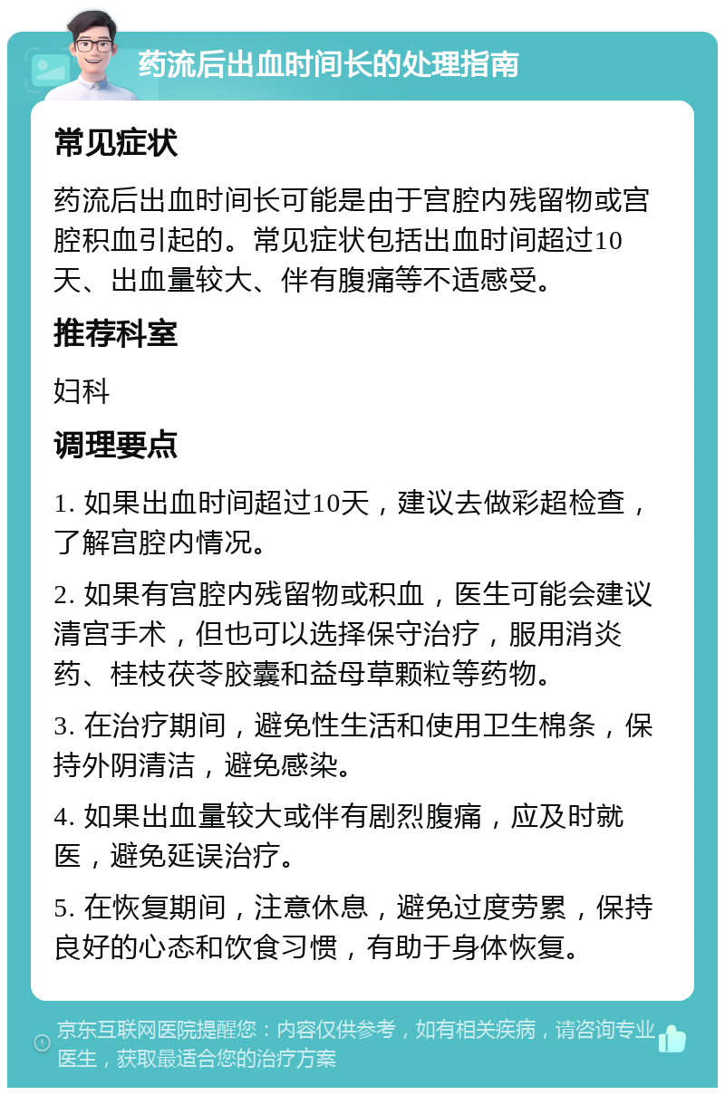 药流后出血时间长的处理指南 常见症状 药流后出血时间长可能是由于宫腔内残留物或宫腔积血引起的。常见症状包括出血时间超过10天、出血量较大、伴有腹痛等不适感受。 推荐科室 妇科 调理要点 1. 如果出血时间超过10天，建议去做彩超检查，了解宫腔内情况。 2. 如果有宫腔内残留物或积血，医生可能会建议清宫手术，但也可以选择保守治疗，服用消炎药、桂枝茯苓胶囊和益母草颗粒等药物。 3. 在治疗期间，避免性生活和使用卫生棉条，保持外阴清洁，避免感染。 4. 如果出血量较大或伴有剧烈腹痛，应及时就医，避免延误治疗。 5. 在恢复期间，注意休息，避免过度劳累，保持良好的心态和饮食习惯，有助于身体恢复。