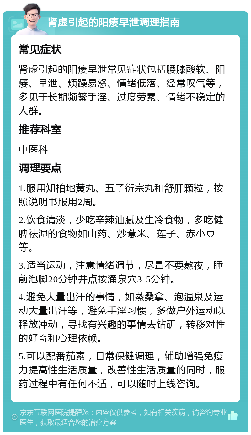 肾虚引起的阳痿早泄调理指南 常见症状 肾虚引起的阳痿早泄常见症状包括腰膝酸软、阳痿、早泄、烦躁易怒、情绪低落、经常叹气等，多见于长期频繁手淫、过度劳累、情绪不稳定的人群。 推荐科室 中医科 调理要点 1.服用知柏地黄丸、五子衍宗丸和舒肝颗粒，按照说明书服用2周。 2.饮食清淡，少吃辛辣油腻及生冷食物，多吃健脾祛湿的食物如山药、炒薏米、莲子、赤小豆等。 3.适当运动，注意情绪调节，尽量不要熬夜，睡前泡脚20分钟并点按涌泉穴3-5分钟。 4.避免大量出汗的事情，如蒸桑拿、泡温泉及运动大量出汗等，避免手淫习惯，多做户外运动以释放冲动，寻找有兴趣的事情去钻研，转移对性的好奇和心理依赖。 5.可以配番茄素，日常保健调理，辅助增强免疫力提高性生活质量，改善性生活质量的同时，服药过程中有任何不适，可以随时上线咨询。