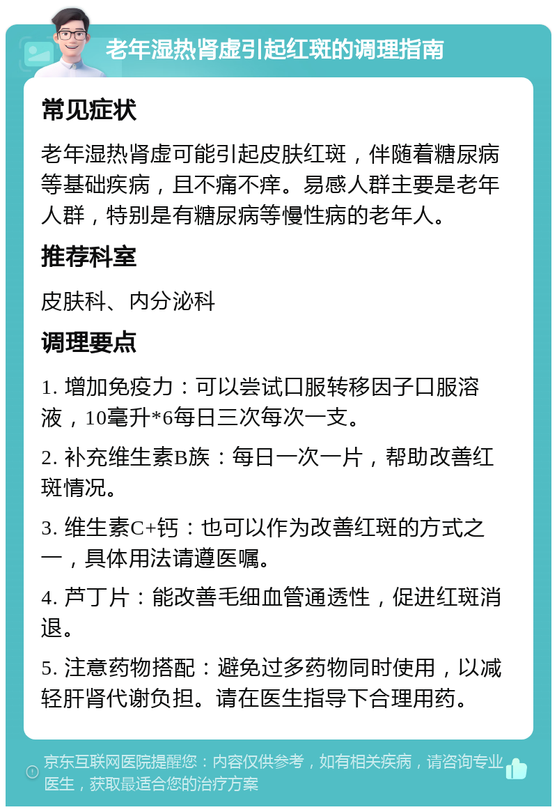 老年湿热肾虚引起红斑的调理指南 常见症状 老年湿热肾虚可能引起皮肤红斑，伴随着糖尿病等基础疾病，且不痛不痒。易感人群主要是老年人群，特别是有糖尿病等慢性病的老年人。 推荐科室 皮肤科、内分泌科 调理要点 1. 增加免疫力：可以尝试口服转移因子口服溶液，10毫升*6每日三次每次一支。 2. 补充维生素B族：每日一次一片，帮助改善红斑情况。 3. 维生素C+钙：也可以作为改善红斑的方式之一，具体用法请遵医嘱。 4. 芦丁片：能改善毛细血管通透性，促进红斑消退。 5. 注意药物搭配：避免过多药物同时使用，以减轻肝肾代谢负担。请在医生指导下合理用药。