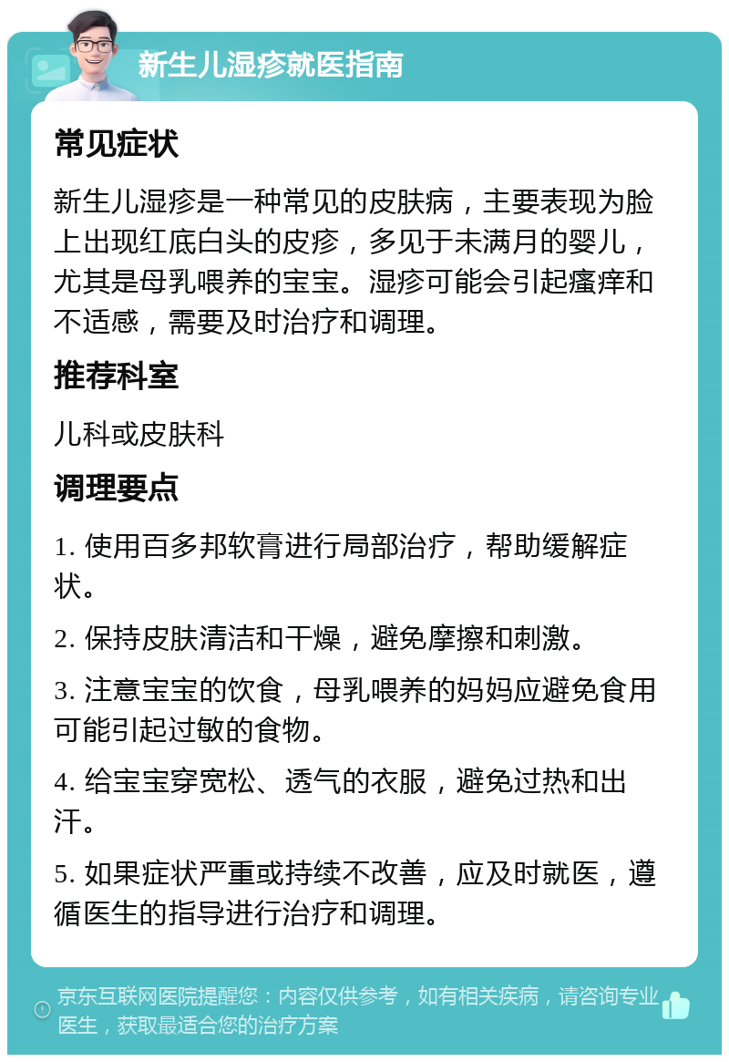 新生儿湿疹就医指南 常见症状 新生儿湿疹是一种常见的皮肤病，主要表现为脸上出现红底白头的皮疹，多见于未满月的婴儿，尤其是母乳喂养的宝宝。湿疹可能会引起瘙痒和不适感，需要及时治疗和调理。 推荐科室 儿科或皮肤科 调理要点 1. 使用百多邦软膏进行局部治疗，帮助缓解症状。 2. 保持皮肤清洁和干燥，避免摩擦和刺激。 3. 注意宝宝的饮食，母乳喂养的妈妈应避免食用可能引起过敏的食物。 4. 给宝宝穿宽松、透气的衣服，避免过热和出汗。 5. 如果症状严重或持续不改善，应及时就医，遵循医生的指导进行治疗和调理。