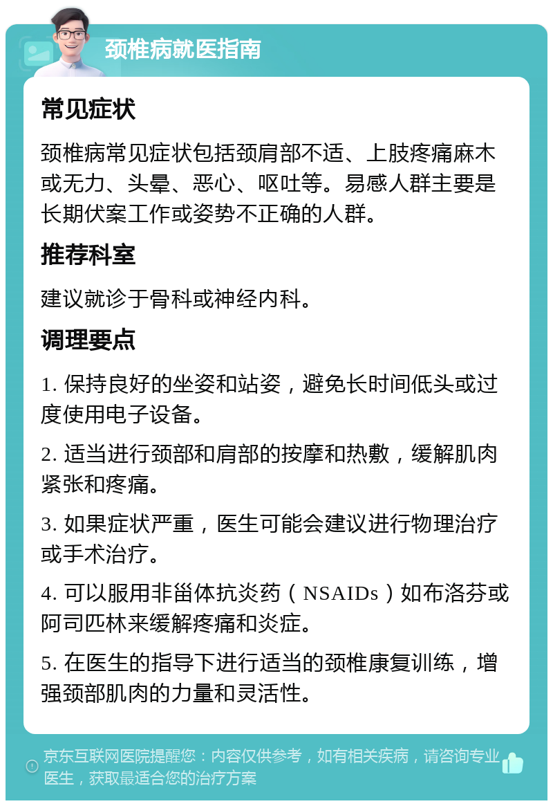 颈椎病就医指南 常见症状 颈椎病常见症状包括颈肩部不适、上肢疼痛麻木或无力、头晕、恶心、呕吐等。易感人群主要是长期伏案工作或姿势不正确的人群。 推荐科室 建议就诊于骨科或神经内科。 调理要点 1. 保持良好的坐姿和站姿，避免长时间低头或过度使用电子设备。 2. 适当进行颈部和肩部的按摩和热敷，缓解肌肉紧张和疼痛。 3. 如果症状严重，医生可能会建议进行物理治疗或手术治疗。 4. 可以服用非甾体抗炎药（NSAIDs）如布洛芬或阿司匹林来缓解疼痛和炎症。 5. 在医生的指导下进行适当的颈椎康复训练，增强颈部肌肉的力量和灵活性。