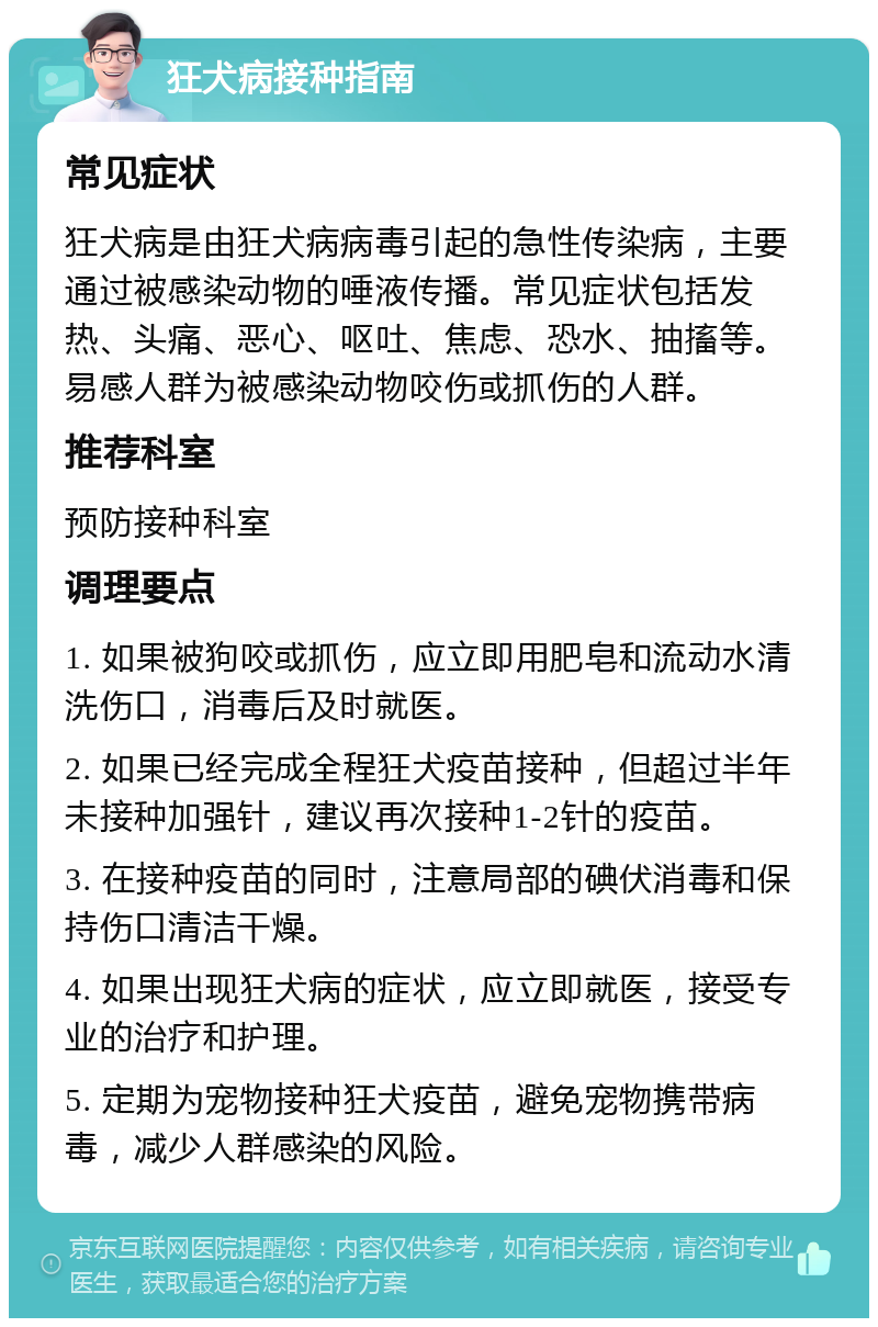 狂犬病接种指南 常见症状 狂犬病是由狂犬病病毒引起的急性传染病，主要通过被感染动物的唾液传播。常见症状包括发热、头痛、恶心、呕吐、焦虑、恐水、抽搐等。易感人群为被感染动物咬伤或抓伤的人群。 推荐科室 预防接种科室 调理要点 1. 如果被狗咬或抓伤，应立即用肥皂和流动水清洗伤口，消毒后及时就医。 2. 如果已经完成全程狂犬疫苗接种，但超过半年未接种加强针，建议再次接种1-2针的疫苗。 3. 在接种疫苗的同时，注意局部的碘伏消毒和保持伤口清洁干燥。 4. 如果出现狂犬病的症状，应立即就医，接受专业的治疗和护理。 5. 定期为宠物接种狂犬疫苗，避免宠物携带病毒，减少人群感染的风险。