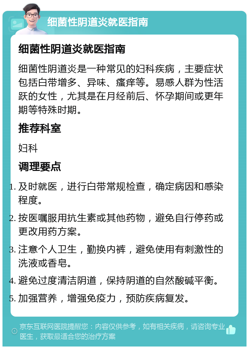 细菌性阴道炎就医指南 细菌性阴道炎就医指南 细菌性阴道炎是一种常见的妇科疾病，主要症状包括白带增多、异味、瘙痒等。易感人群为性活跃的女性，尤其是在月经前后、怀孕期间或更年期等特殊时期。 推荐科室 妇科 调理要点 及时就医，进行白带常规检查，确定病因和感染程度。 按医嘱服用抗生素或其他药物，避免自行停药或更改用药方案。 注意个人卫生，勤换内裤，避免使用有刺激性的洗液或香皂。 避免过度清洁阴道，保持阴道的自然酸碱平衡。 加强营养，增强免疫力，预防疾病复发。