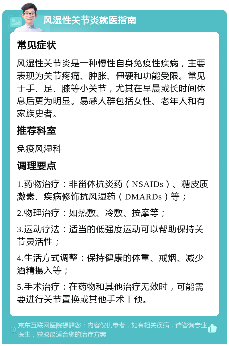 风湿性关节炎就医指南 常见症状 风湿性关节炎是一种慢性自身免疫性疾病，主要表现为关节疼痛、肿胀、僵硬和功能受限。常见于手、足、膝等小关节，尤其在早晨或长时间休息后更为明显。易感人群包括女性、老年人和有家族史者。 推荐科室 免疫风湿科 调理要点 1.药物治疗：非甾体抗炎药（NSAIDs）、糖皮质激素、疾病修饰抗风湿药（DMARDs）等； 2.物理治疗：如热敷、冷敷、按摩等； 3.运动疗法：适当的低强度运动可以帮助保持关节灵活性； 4.生活方式调整：保持健康的体重、戒烟、减少酒精摄入等； 5.手术治疗：在药物和其他治疗无效时，可能需要进行关节置换或其他手术干预。