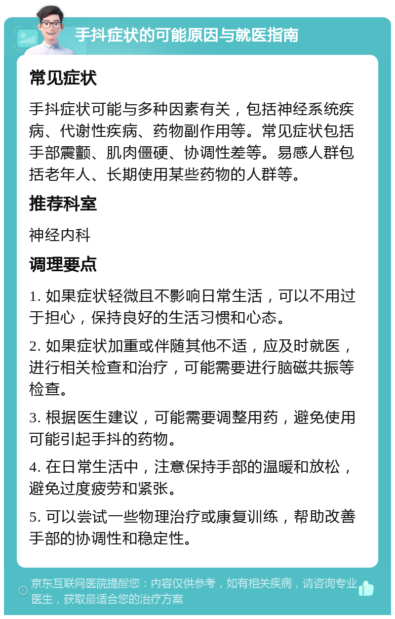 手抖症状的可能原因与就医指南 常见症状 手抖症状可能与多种因素有关，包括神经系统疾病、代谢性疾病、药物副作用等。常见症状包括手部震颤、肌肉僵硬、协调性差等。易感人群包括老年人、长期使用某些药物的人群等。 推荐科室 神经内科 调理要点 1. 如果症状轻微且不影响日常生活，可以不用过于担心，保持良好的生活习惯和心态。 2. 如果症状加重或伴随其他不适，应及时就医，进行相关检查和治疗，可能需要进行脑磁共振等检查。 3. 根据医生建议，可能需要调整用药，避免使用可能引起手抖的药物。 4. 在日常生活中，注意保持手部的温暖和放松，避免过度疲劳和紧张。 5. 可以尝试一些物理治疗或康复训练，帮助改善手部的协调性和稳定性。