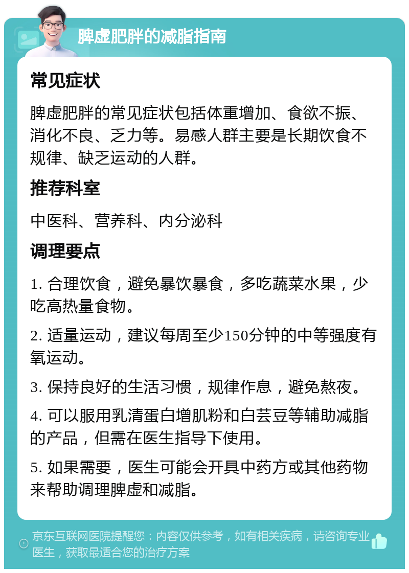 脾虚肥胖的减脂指南 常见症状 脾虚肥胖的常见症状包括体重增加、食欲不振、消化不良、乏力等。易感人群主要是长期饮食不规律、缺乏运动的人群。 推荐科室 中医科、营养科、内分泌科 调理要点 1. 合理饮食，避免暴饮暴食，多吃蔬菜水果，少吃高热量食物。 2. 适量运动，建议每周至少150分钟的中等强度有氧运动。 3. 保持良好的生活习惯，规律作息，避免熬夜。 4. 可以服用乳清蛋白增肌粉和白芸豆等辅助减脂的产品，但需在医生指导下使用。 5. 如果需要，医生可能会开具中药方或其他药物来帮助调理脾虚和减脂。