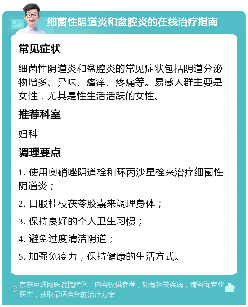 细菌性阴道炎和盆腔炎的在线治疗指南 常见症状 细菌性阴道炎和盆腔炎的常见症状包括阴道分泌物增多、异味、瘙痒、疼痛等。易感人群主要是女性，尤其是性生活活跃的女性。 推荐科室 妇科 调理要点 1. 使用奥硝唑阴道栓和环丙沙星栓来治疗细菌性阴道炎； 2. 口服桂枝茯苓胶囊来调理身体； 3. 保持良好的个人卫生习惯； 4. 避免过度清洁阴道； 5. 加强免疫力，保持健康的生活方式。