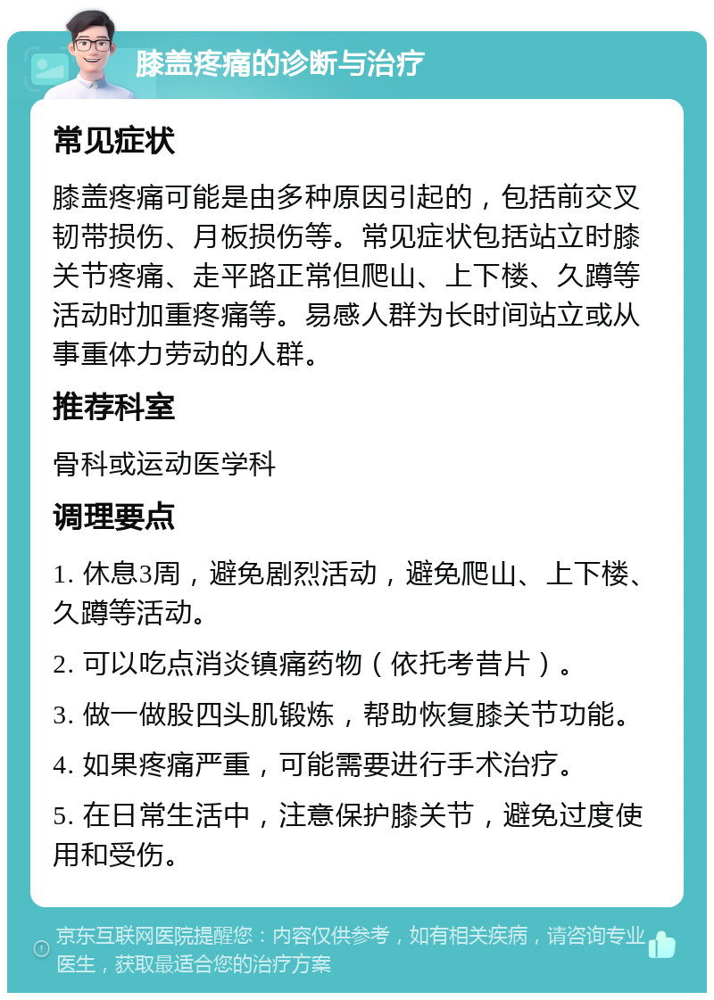 膝盖疼痛的诊断与治疗 常见症状 膝盖疼痛可能是由多种原因引起的，包括前交叉韧带损伤、月板损伤等。常见症状包括站立时膝关节疼痛、走平路正常但爬山、上下楼、久蹲等活动时加重疼痛等。易感人群为长时间站立或从事重体力劳动的人群。 推荐科室 骨科或运动医学科 调理要点 1. 休息3周，避免剧烈活动，避免爬山、上下楼、久蹲等活动。 2. 可以吃点消炎镇痛药物（依托考昔片）。 3. 做一做股四头肌锻炼，帮助恢复膝关节功能。 4. 如果疼痛严重，可能需要进行手术治疗。 5. 在日常生活中，注意保护膝关节，避免过度使用和受伤。