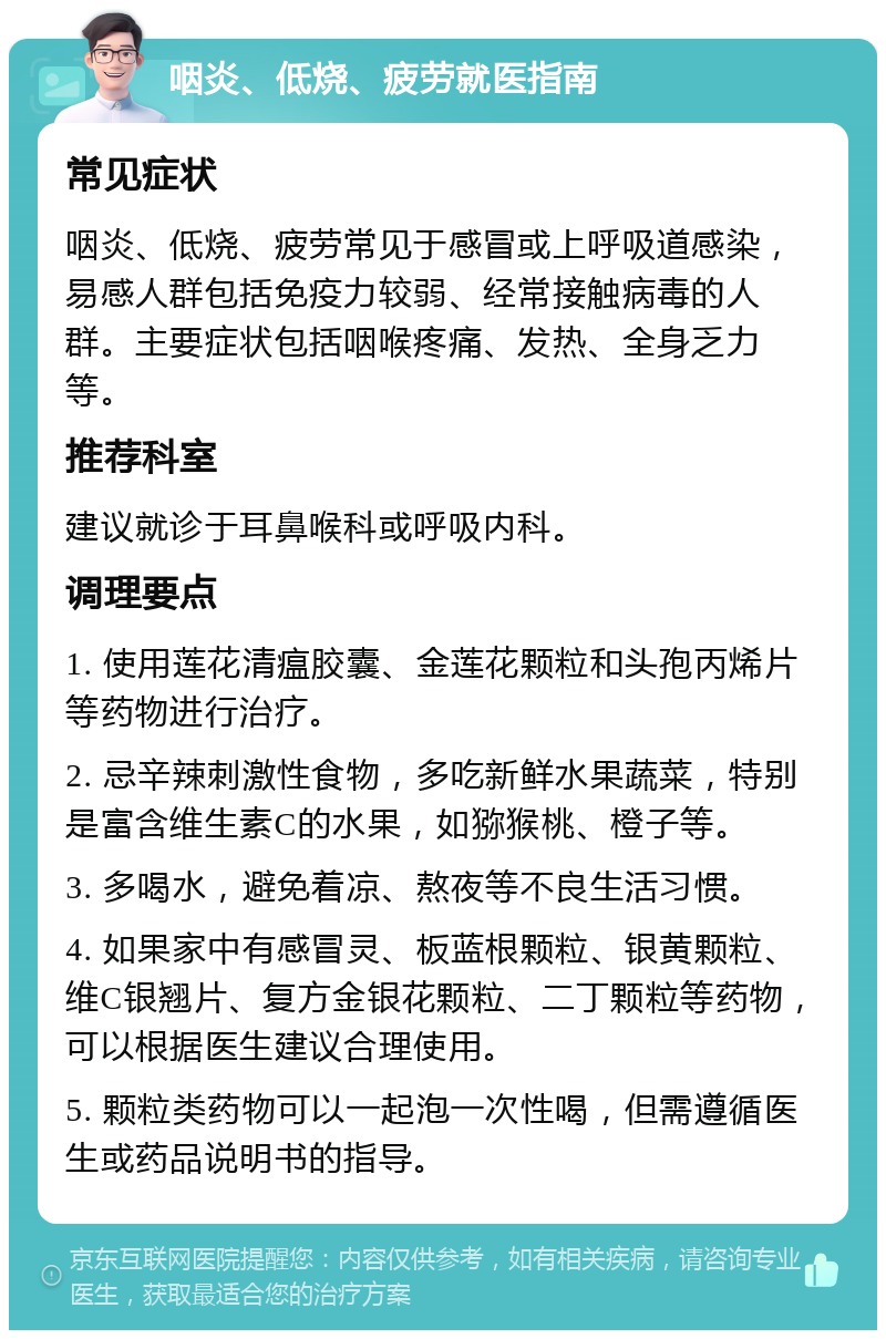 咽炎、低烧、疲劳就医指南 常见症状 咽炎、低烧、疲劳常见于感冒或上呼吸道感染，易感人群包括免疫力较弱、经常接触病毒的人群。主要症状包括咽喉疼痛、发热、全身乏力等。 推荐科室 建议就诊于耳鼻喉科或呼吸内科。 调理要点 1. 使用莲花清瘟胶囊、金莲花颗粒和头孢丙烯片等药物进行治疗。 2. 忌辛辣刺激性食物，多吃新鲜水果蔬菜，特别是富含维生素C的水果，如猕猴桃、橙子等。 3. 多喝水，避免着凉、熬夜等不良生活习惯。 4. 如果家中有感冒灵、板蓝根颗粒、银黄颗粒、维C银翘片、复方金银花颗粒、二丁颗粒等药物，可以根据医生建议合理使用。 5. 颗粒类药物可以一起泡一次性喝，但需遵循医生或药品说明书的指导。