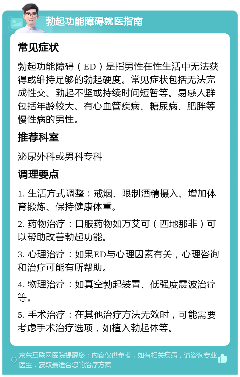 勃起功能障碍就医指南 常见症状 勃起功能障碍（ED）是指男性在性生活中无法获得或维持足够的勃起硬度。常见症状包括无法完成性交、勃起不坚或持续时间短暂等。易感人群包括年龄较大、有心血管疾病、糖尿病、肥胖等慢性病的男性。 推荐科室 泌尿外科或男科专科 调理要点 1. 生活方式调整：戒烟、限制酒精摄入、增加体育锻炼、保持健康体重。 2. 药物治疗：口服药物如万艾可（西地那非）可以帮助改善勃起功能。 3. 心理治疗：如果ED与心理因素有关，心理咨询和治疗可能有所帮助。 4. 物理治疗：如真空勃起装置、低强度震波治疗等。 5. 手术治疗：在其他治疗方法无效时，可能需要考虑手术治疗选项，如植入勃起体等。