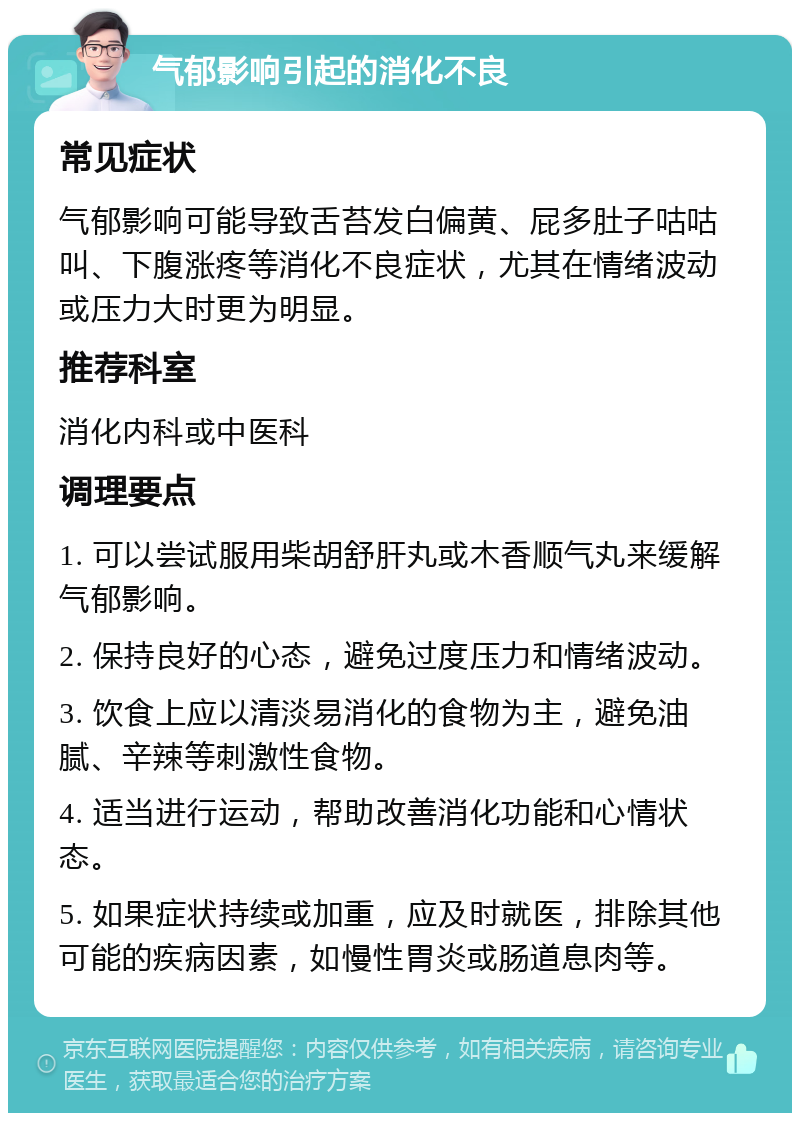 气郁影响引起的消化不良 常见症状 气郁影响可能导致舌苔发白偏黄、屁多肚子咕咕叫、下腹涨疼等消化不良症状，尤其在情绪波动或压力大时更为明显。 推荐科室 消化内科或中医科 调理要点 1. 可以尝试服用柴胡舒肝丸或木香顺气丸来缓解气郁影响。 2. 保持良好的心态，避免过度压力和情绪波动。 3. 饮食上应以清淡易消化的食物为主，避免油腻、辛辣等刺激性食物。 4. 适当进行运动，帮助改善消化功能和心情状态。 5. 如果症状持续或加重，应及时就医，排除其他可能的疾病因素，如慢性胃炎或肠道息肉等。