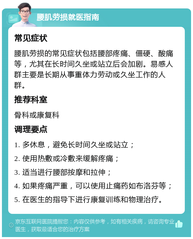 腰肌劳损就医指南 常见症状 腰肌劳损的常见症状包括腰部疼痛、僵硬、酸痛等，尤其在长时间久坐或站立后会加剧。易感人群主要是长期从事重体力劳动或久坐工作的人群。 推荐科室 骨科或康复科 调理要点 1. 多休息，避免长时间久坐或站立； 2. 使用热敷或冷敷来缓解疼痛； 3. 适当进行腰部按摩和拉伸； 4. 如果疼痛严重，可以使用止痛药如布洛芬等； 5. 在医生的指导下进行康复训练和物理治疗。