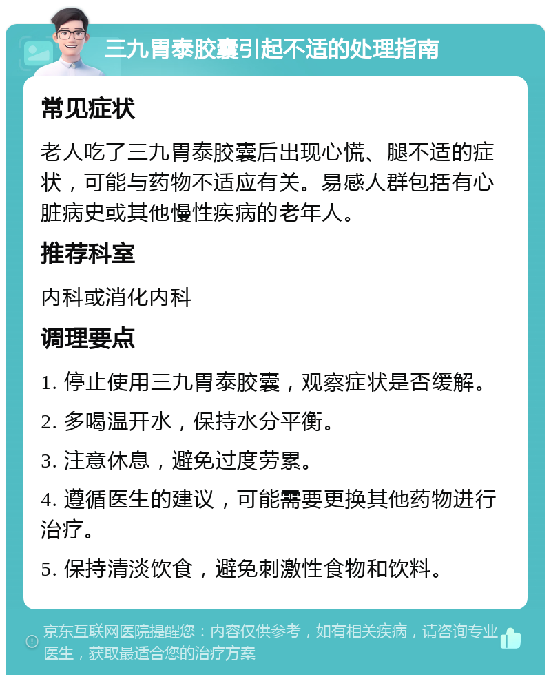 三九胃泰胶囊引起不适的处理指南 常见症状 老人吃了三九胃泰胶囊后出现心慌、腿不适的症状，可能与药物不适应有关。易感人群包括有心脏病史或其他慢性疾病的老年人。 推荐科室 内科或消化内科 调理要点 1. 停止使用三九胃泰胶囊，观察症状是否缓解。 2. 多喝温开水，保持水分平衡。 3. 注意休息，避免过度劳累。 4. 遵循医生的建议，可能需要更换其他药物进行治疗。 5. 保持清淡饮食，避免刺激性食物和饮料。