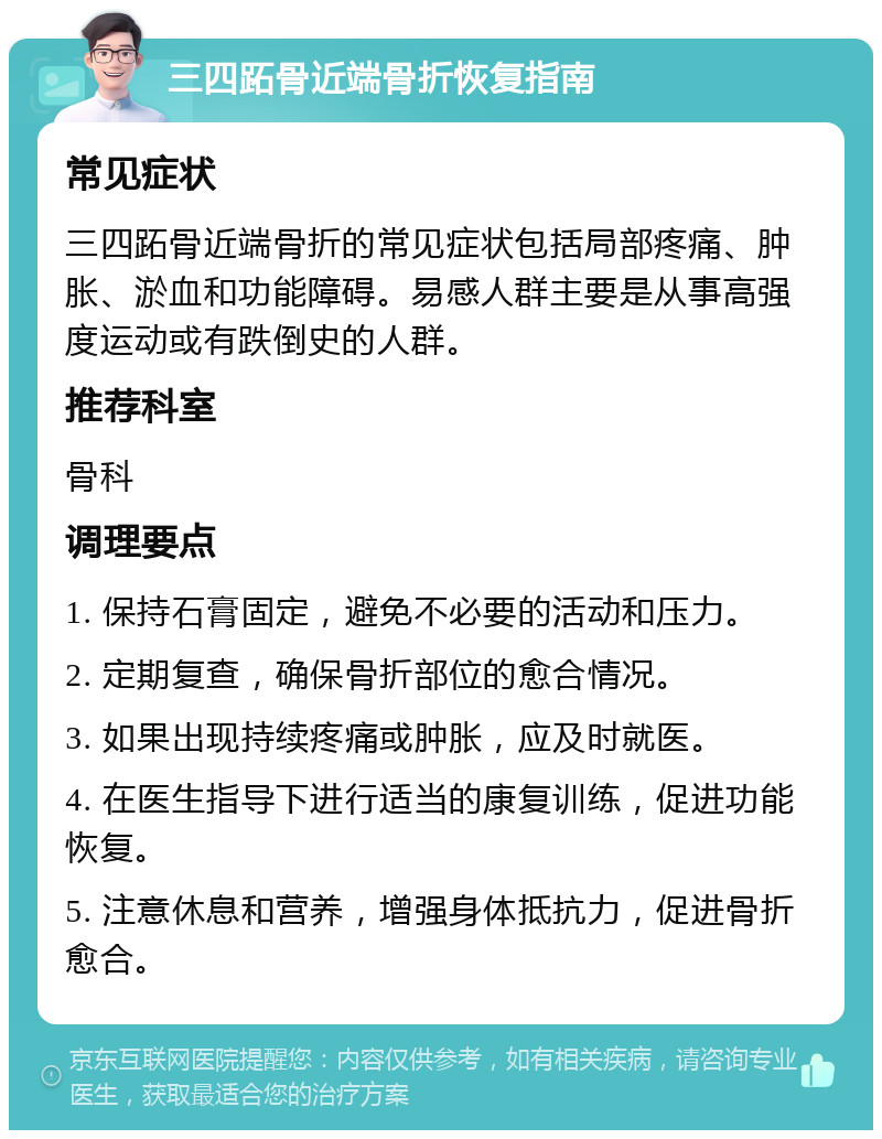 三四跖骨近端骨折恢复指南 常见症状 三四跖骨近端骨折的常见症状包括局部疼痛、肿胀、淤血和功能障碍。易感人群主要是从事高强度运动或有跌倒史的人群。 推荐科室 骨科 调理要点 1. 保持石膏固定，避免不必要的活动和压力。 2. 定期复查，确保骨折部位的愈合情况。 3. 如果出现持续疼痛或肿胀，应及时就医。 4. 在医生指导下进行适当的康复训练，促进功能恢复。 5. 注意休息和营养，增强身体抵抗力，促进骨折愈合。