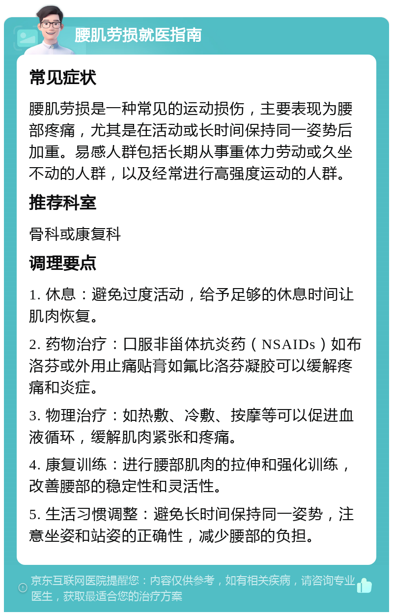 腰肌劳损就医指南 常见症状 腰肌劳损是一种常见的运动损伤，主要表现为腰部疼痛，尤其是在活动或长时间保持同一姿势后加重。易感人群包括长期从事重体力劳动或久坐不动的人群，以及经常进行高强度运动的人群。 推荐科室 骨科或康复科 调理要点 1. 休息：避免过度活动，给予足够的休息时间让肌肉恢复。 2. 药物治疗：口服非甾体抗炎药（NSAIDs）如布洛芬或外用止痛贴膏如氟比洛芬凝胶可以缓解疼痛和炎症。 3. 物理治疗：如热敷、冷敷、按摩等可以促进血液循环，缓解肌肉紧张和疼痛。 4. 康复训练：进行腰部肌肉的拉伸和强化训练，改善腰部的稳定性和灵活性。 5. 生活习惯调整：避免长时间保持同一姿势，注意坐姿和站姿的正确性，减少腰部的负担。