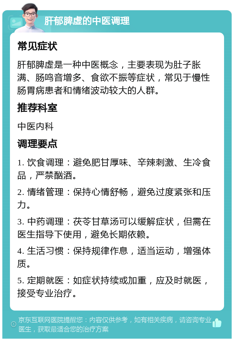 肝郁脾虚的中医调理 常见症状 肝郁脾虚是一种中医概念，主要表现为肚子胀满、肠鸣音增多、食欲不振等症状，常见于慢性肠胃病患者和情绪波动较大的人群。 推荐科室 中医内科 调理要点 1. 饮食调理：避免肥甘厚味、辛辣刺激、生冷食品，严禁酗酒。 2. 情绪管理：保持心情舒畅，避免过度紧张和压力。 3. 中药调理：茯苓甘草汤可以缓解症状，但需在医生指导下使用，避免长期依赖。 4. 生活习惯：保持规律作息，适当运动，增强体质。 5. 定期就医：如症状持续或加重，应及时就医，接受专业治疗。