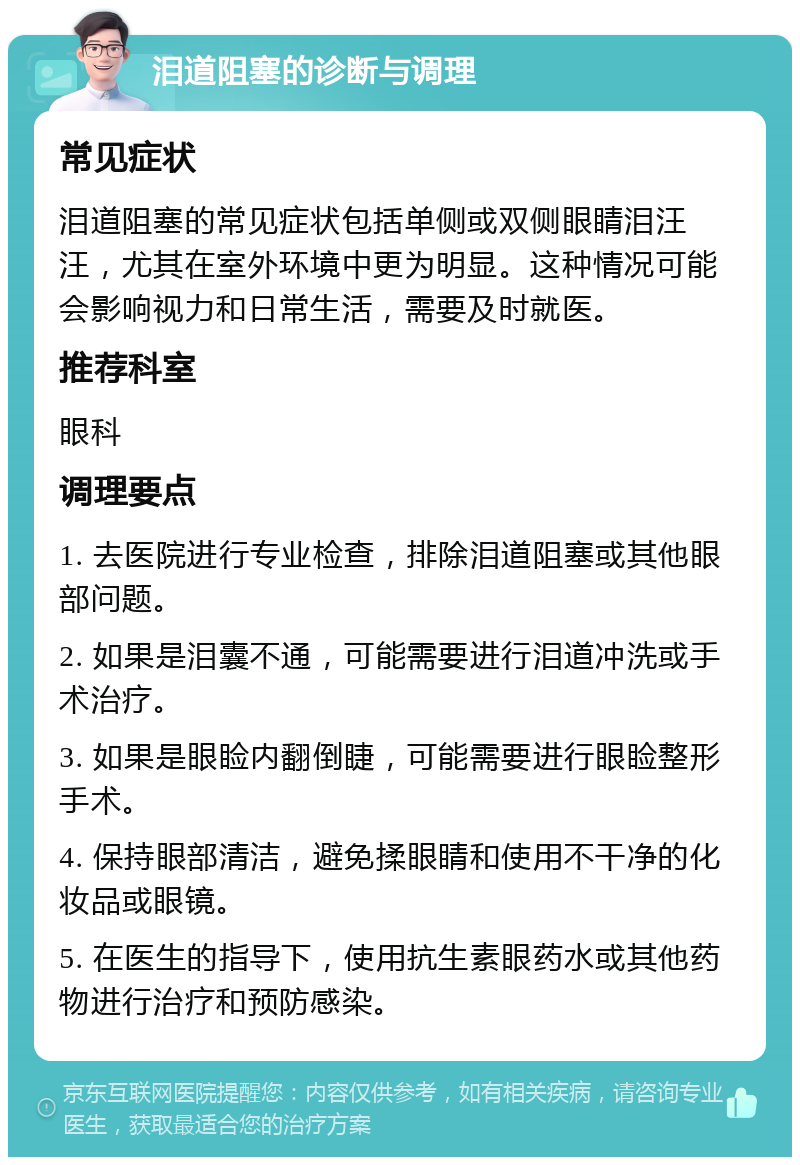 泪道阻塞的诊断与调理 常见症状 泪道阻塞的常见症状包括单侧或双侧眼睛泪汪汪，尤其在室外环境中更为明显。这种情况可能会影响视力和日常生活，需要及时就医。 推荐科室 眼科 调理要点 1. 去医院进行专业检查，排除泪道阻塞或其他眼部问题。 2. 如果是泪囊不通，可能需要进行泪道冲洗或手术治疗。 3. 如果是眼睑内翻倒睫，可能需要进行眼睑整形手术。 4. 保持眼部清洁，避免揉眼睛和使用不干净的化妆品或眼镜。 5. 在医生的指导下，使用抗生素眼药水或其他药物进行治疗和预防感染。