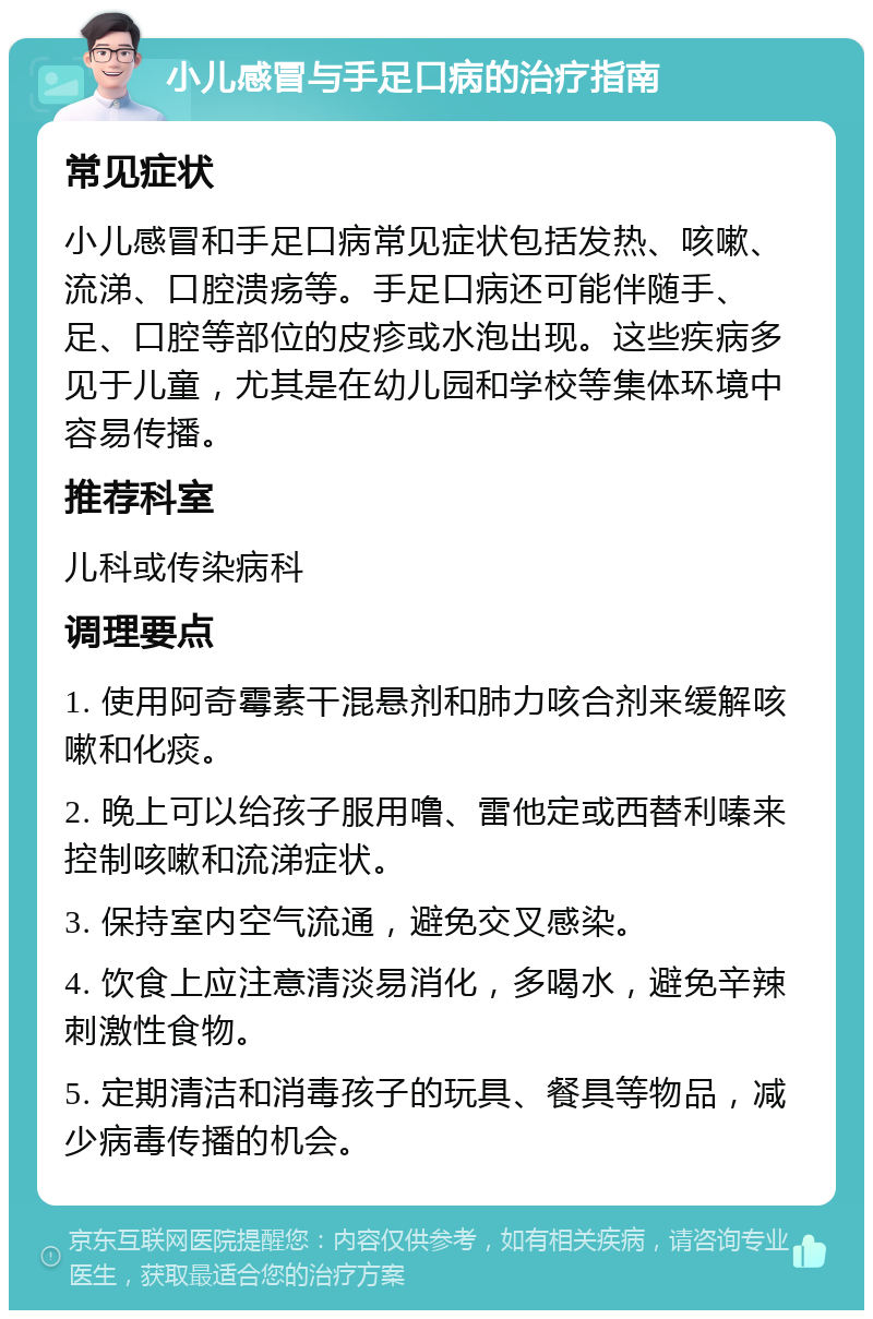 小儿感冒与手足口病的治疗指南 常见症状 小儿感冒和手足口病常见症状包括发热、咳嗽、流涕、口腔溃疡等。手足口病还可能伴随手、足、口腔等部位的皮疹或水泡出现。这些疾病多见于儿童，尤其是在幼儿园和学校等集体环境中容易传播。 推荐科室 儿科或传染病科 调理要点 1. 使用阿奇霉素干混悬剂和肺力咳合剂来缓解咳嗽和化痰。 2. 晚上可以给孩子服用噜、雷他定或西替利嗪来控制咳嗽和流涕症状。 3. 保持室内空气流通，避免交叉感染。 4. 饮食上应注意清淡易消化，多喝水，避免辛辣刺激性食物。 5. 定期清洁和消毒孩子的玩具、餐具等物品，减少病毒传播的机会。