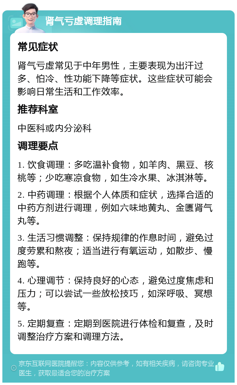 肾气亏虚调理指南 常见症状 肾气亏虚常见于中年男性，主要表现为出汗过多、怕冷、性功能下降等症状。这些症状可能会影响日常生活和工作效率。 推荐科室 中医科或内分泌科 调理要点 1. 饮食调理：多吃温补食物，如羊肉、黑豆、核桃等；少吃寒凉食物，如生冷水果、冰淇淋等。 2. 中药调理：根据个人体质和症状，选择合适的中药方剂进行调理，例如六味地黄丸、金匮肾气丸等。 3. 生活习惯调整：保持规律的作息时间，避免过度劳累和熬夜；适当进行有氧运动，如散步、慢跑等。 4. 心理调节：保持良好的心态，避免过度焦虑和压力；可以尝试一些放松技巧，如深呼吸、冥想等。 5. 定期复查：定期到医院进行体检和复查，及时调整治疗方案和调理方法。