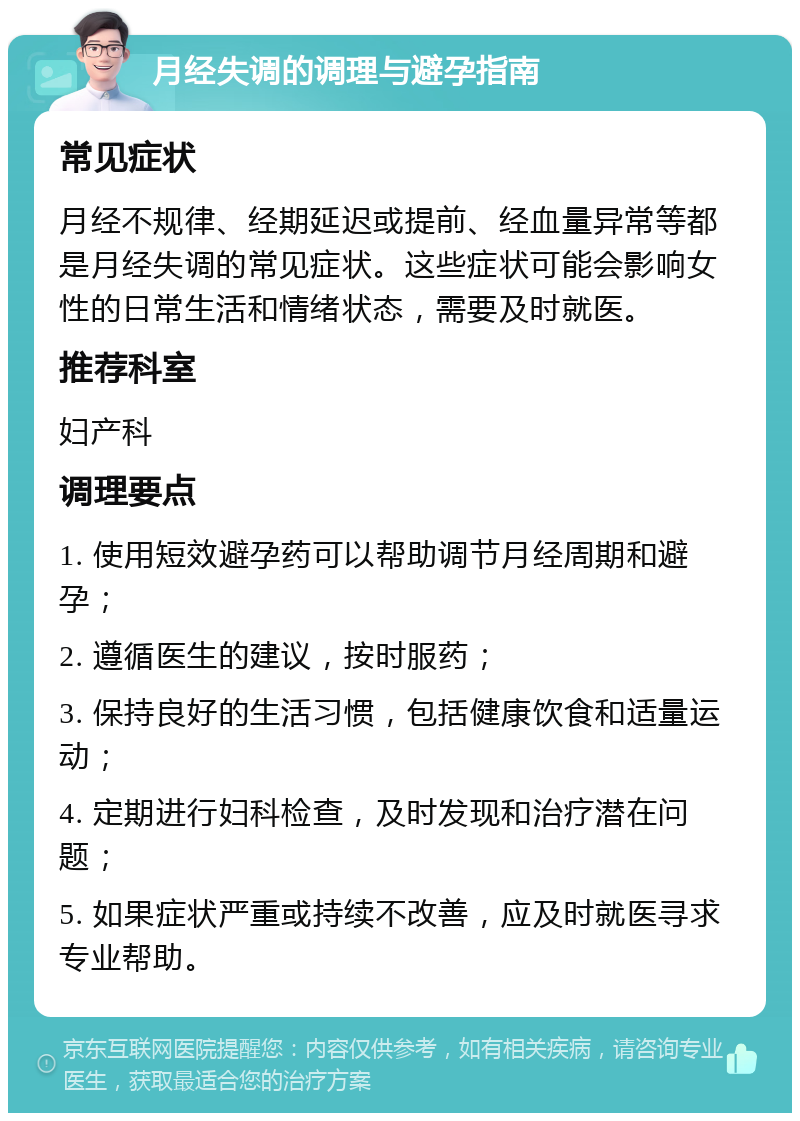 月经失调的调理与避孕指南 常见症状 月经不规律、经期延迟或提前、经血量异常等都是月经失调的常见症状。这些症状可能会影响女性的日常生活和情绪状态，需要及时就医。 推荐科室 妇产科 调理要点 1. 使用短效避孕药可以帮助调节月经周期和避孕； 2. 遵循医生的建议，按时服药； 3. 保持良好的生活习惯，包括健康饮食和适量运动； 4. 定期进行妇科检查，及时发现和治疗潜在问题； 5. 如果症状严重或持续不改善，应及时就医寻求专业帮助。