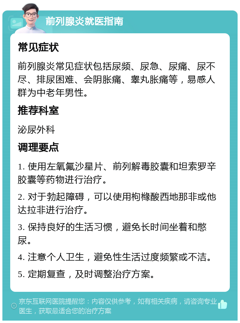 前列腺炎就医指南 常见症状 前列腺炎常见症状包括尿频、尿急、尿痛、尿不尽、排尿困难、会阴胀痛、睾丸胀痛等，易感人群为中老年男性。 推荐科室 泌尿外科 调理要点 1. 使用左氧氟沙星片、前列解毒胶囊和坦索罗辛胶囊等药物进行治疗。 2. 对于勃起障碍，可以使用枸橼酸西地那非或他达拉非进行治疗。 3. 保持良好的生活习惯，避免长时间坐着和憋尿。 4. 注意个人卫生，避免性生活过度频繁或不洁。 5. 定期复查，及时调整治疗方案。