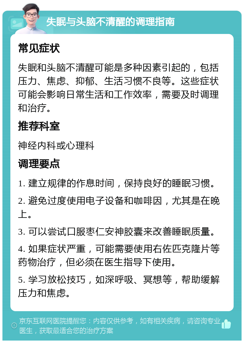 失眠与头脑不清醒的调理指南 常见症状 失眠和头脑不清醒可能是多种因素引起的，包括压力、焦虑、抑郁、生活习惯不良等。这些症状可能会影响日常生活和工作效率，需要及时调理和治疗。 推荐科室 神经内科或心理科 调理要点 1. 建立规律的作息时间，保持良好的睡眠习惯。 2. 避免过度使用电子设备和咖啡因，尤其是在晚上。 3. 可以尝试口服枣仁安神胶囊来改善睡眠质量。 4. 如果症状严重，可能需要使用右佐匹克隆片等药物治疗，但必须在医生指导下使用。 5. 学习放松技巧，如深呼吸、冥想等，帮助缓解压力和焦虑。