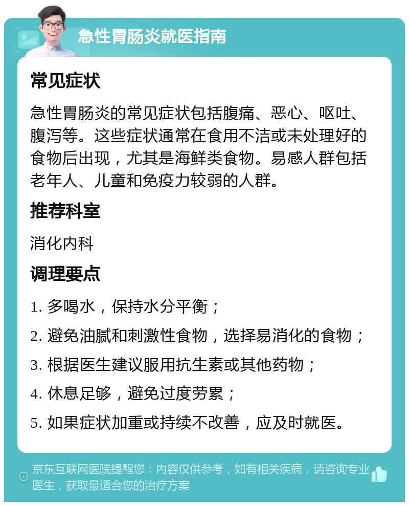 急性胃肠炎就医指南 常见症状 急性胃肠炎的常见症状包括腹痛、恶心、呕吐、腹泻等。这些症状通常在食用不洁或未处理好的食物后出现，尤其是海鲜类食物。易感人群包括老年人、儿童和免疫力较弱的人群。 推荐科室 消化内科 调理要点 1. 多喝水，保持水分平衡； 2. 避免油腻和刺激性食物，选择易消化的食物； 3. 根据医生建议服用抗生素或其他药物； 4. 休息足够，避免过度劳累； 5. 如果症状加重或持续不改善，应及时就医。