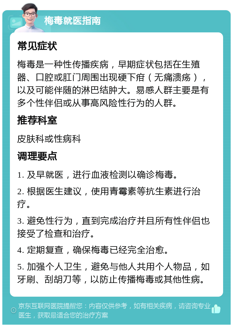 梅毒就医指南 常见症状 梅毒是一种性传播疾病，早期症状包括在生殖器、口腔或肛门周围出现硬下疳（无痛溃疡），以及可能伴随的淋巴结肿大。易感人群主要是有多个性伴侣或从事高风险性行为的人群。 推荐科室 皮肤科或性病科 调理要点 1. 及早就医，进行血液检测以确诊梅毒。 2. 根据医生建议，使用青霉素等抗生素进行治疗。 3. 避免性行为，直到完成治疗并且所有性伴侣也接受了检查和治疗。 4. 定期复查，确保梅毒已经完全治愈。 5. 加强个人卫生，避免与他人共用个人物品，如牙刷、刮胡刀等，以防止传播梅毒或其他性病。